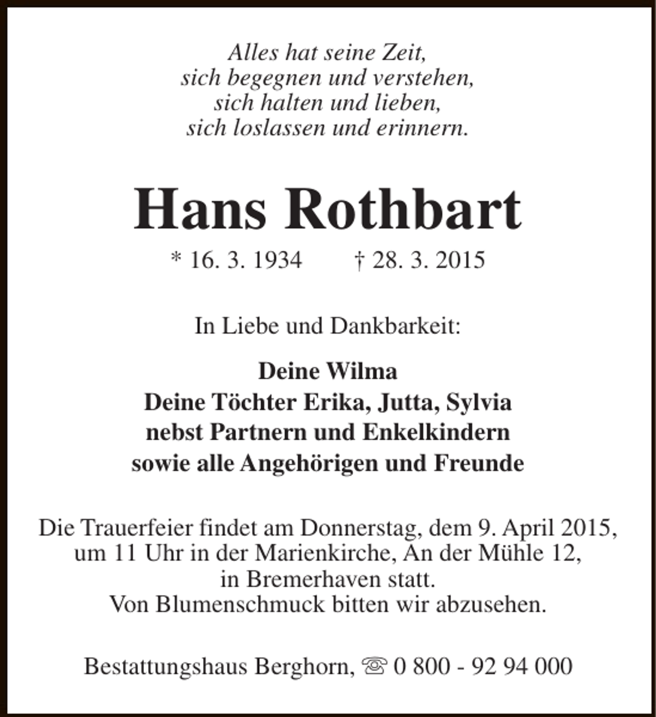 <p>Alles hat seine Zeit,<br />sich begegnen und verstehen,<br />sich halten und lieben,<br />sich loslassen und erinnern.</p><p>Hans Rothbart<br />* 16. 3. 1934</p><p>† 28. 3. 2015</p><p>In Liebe und Dankbarkeit:<br />Deine Wilma<br />Deine Töchter Erika, Jutta, Sylvia<br />nebst Partnern und Enkelkindern<br />sowie alle Angehörigen und Freunde<br />Die Trauerfeier findet am Donnerstag, dem 9. April 2015,<br />um 11 Uhr in der Marienkirche, An der Mühle 12,<br />in Bremerhaven statt.<br />Von Blumenschmuck bitten wir abzusehen.<br />Bestattungshaus Berghorn, s 0 800 - 92 94 000</p>