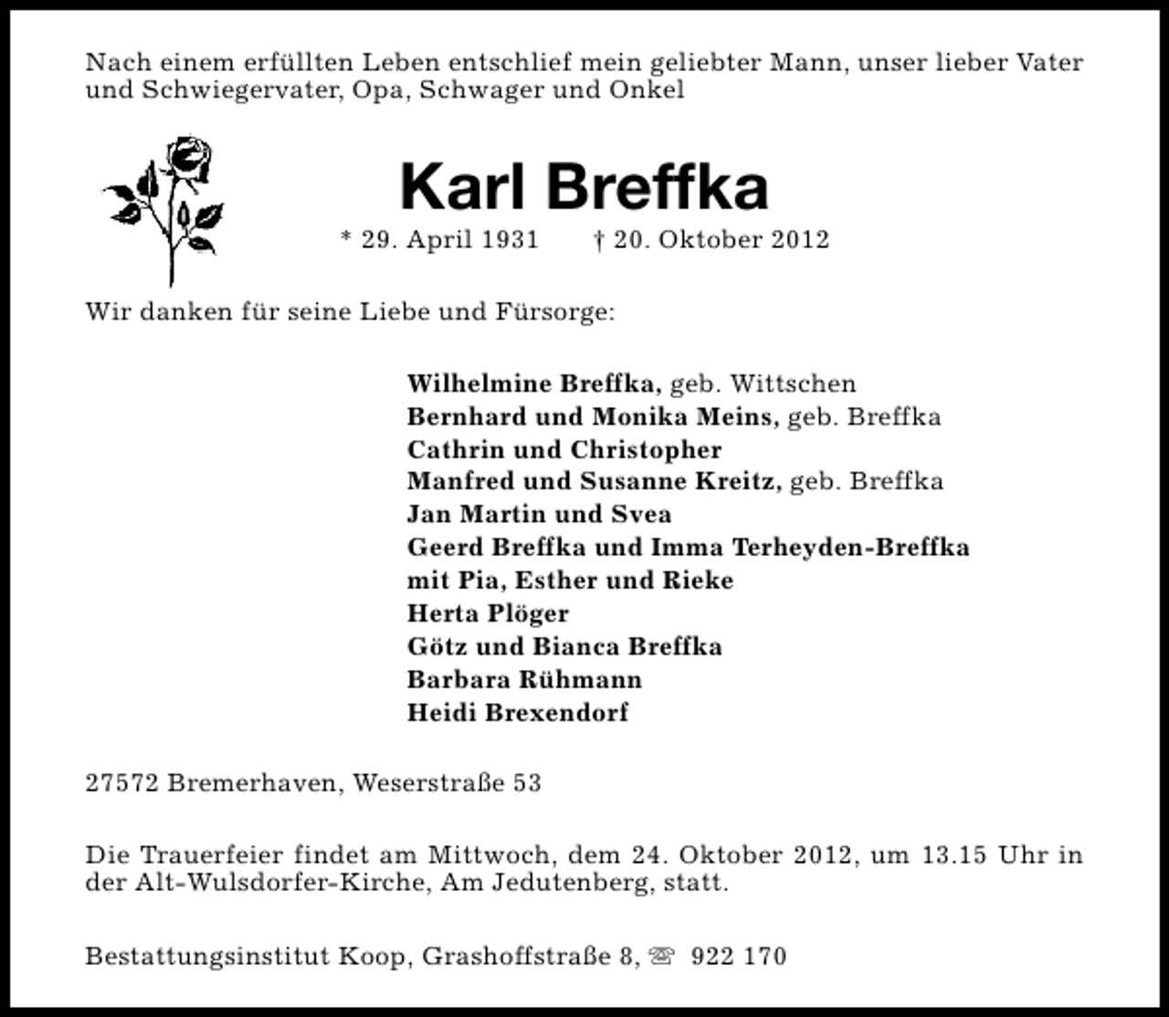 <p>Nach einem erfüllten Leben entschlief mein geliebter Mann, unser lieber Vater<br />und Schwiegervater, Opa, Schwager und Onkel</p>
<p>Karl Breffka</p>
<p>* 29. April 1931</p>
<p>† 20. Oktober 2012</p>
<p>Wir danken für seine Liebe und Fürsorge:<br />Wilhelmine Breffka, geb. Wittschen<br />Bernhard und Monika Meins, geb. Breffka<br />Cathrin und Christopher<br />Manfred und Susanne Kreitz, geb. Breffka<br />Jan Martin und Svea<br />Geerd Breffka und Imma Terheyden-Breffka<br />mit Pia, Esther und Rieke<br />Herta Plöger<br />Götz und Bianca Breffka<br />Barbara Rühmann<br />Heidi Brexendorf<br />27572 Bremerhaven, Weserstraße 53<br />Die Trauerfeier findet am Mittwoch, dem 24. Oktober 2012, um 13.15 Uhr in<br />der Alt-Wulsdorfer-Kirche, Am Jedutenberg, statt.<br />Bestattungsinstitut Koop, Grashoffstraße 8, s 922 170</p>