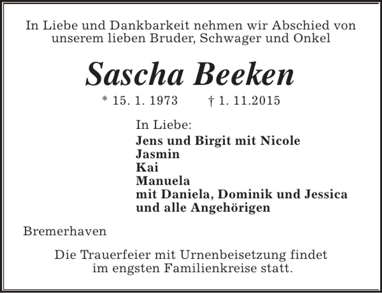 <p>In Liebe und Dankbarkeit nehmen wir Abschied von<br />unserem lieben Bruder, Schwager und Onkel</p><p>Sascha Beeken<br />* 15. 1. 1973</p><p>† 1. 11.2015</p><p>In Liebe:<br />Jens und Birgit mit Nicole<br />Jasmin<br />Kai<br />Manuela<br />mit Daniela, Dominik und Jessica<br />und alle Angehörigen<br />Bremerhaven<br />Die Trauerfeier mit Urnenbeisetzung findet<br />im engsten Familienkreise statt.</p>
