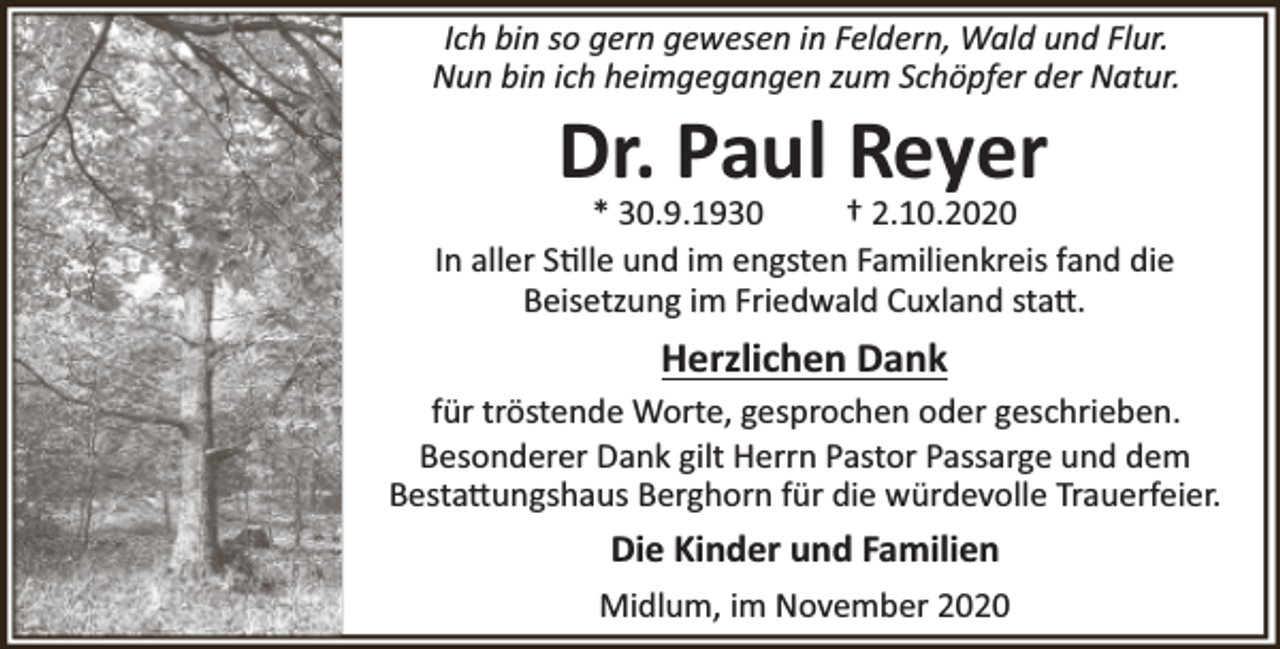 <p>Ich bin so gern gewesen in Feldern, Wald und Flur.<br />Nun bin ich heimgegangen zum Schöpfer der Natur.</p><p>Dr. Paul Reyer</p><p>* 30.9.1930<br />† 2.10.2020<br />In aller S lle und im engsten Familienkreis fand die<br />Beisetzung im Friedwald Cuxland sta .</p><p>Herzlichen Dank<br />für tröstende Worte, gesprochen oder geschrieben.<br />Besonderer Dank gilt Herrn Pastor Passarge und dem<br />Besta ungshaus Berghorn für die würdevolle Trauerfeier.</p><p>Die Kinder und Familien<br />Midlum, im November 2020</p>