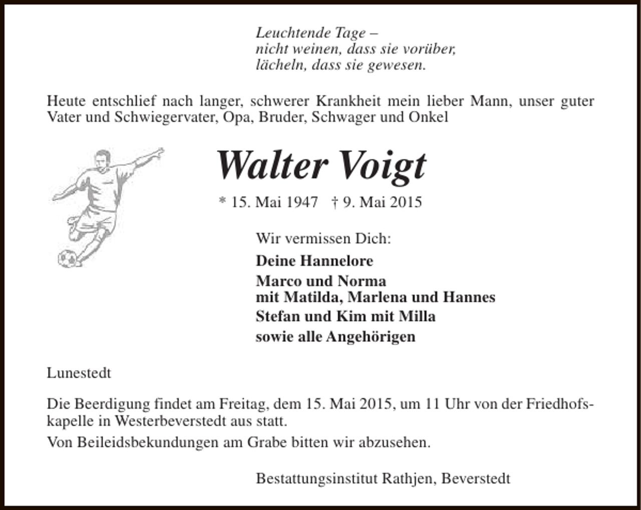 <p>Leuchtende Tage –<br />nicht weinen, dass sie vorüber,<br />lächeln, dass sie gewesen.<br />Heute entschlief nach langer, schwerer Krankheit mein lieber Mann, unser guter<br />Vater und Schwiegervater, Opa, Bruder, Schwager und Onkel</p>
<p>Walter Voigt<br />* 15. Mai 1947 † 9. Mai 2015</p>
<p>Wir vermissen Dich:<br />Deine Hannelore<br />Marco und Norma<br />mit Matilda, Marlena und Hannes<br />Stefan und Kim mit Milla<br />sowie alle Angehörigen<br />Lunestedt<br />Die Beerdigung findet am Freitag, dem 15. Mai 2015, um 11 Uhr von der Friedhofskapelle in Westerbeverstedt aus statt.<br />Von Beileidsbekundungen am Grabe bitten wir abzusehen.<br />Bestattungsinstitut Rathjen, Beverstedt</p>