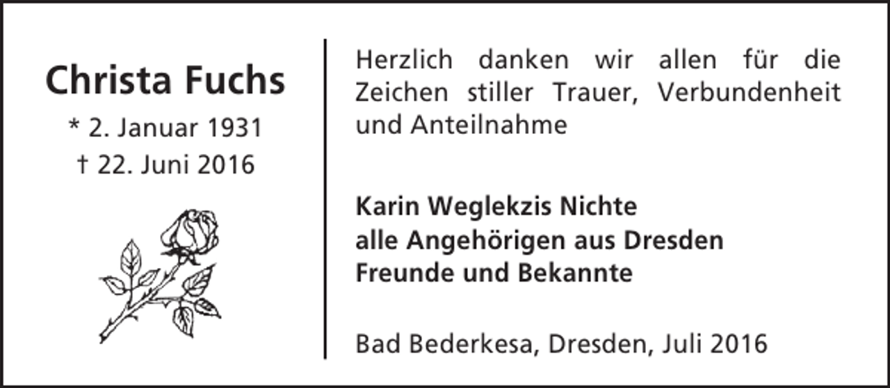 <p>Christa Fuchs<br />* 2. Januar 1931<br />† 22. Juni 2016</p><p>Herzlich danken wir allen für die<br />Zeichen stiller Trauer, Verbundenheit<br />und Anteilnahme<br />Karin Weglekzis Nichte<br />alle Angehörigen aus Dresden<br />Freunde und Bekannte<br />Bad Bederkesa, Dresden, Juli 2016</p>