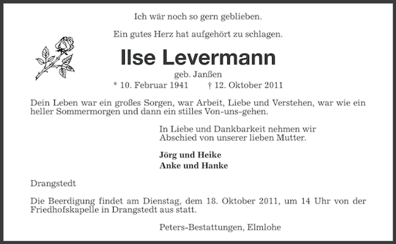 <p>Ich wär noch so gern geblieben.<br />Ein gutes Herz hat aufgehört zu schlagen.</p><p>Ilse Levermann<br />geb. Janßen<br />* 10. Februar 1941<br />† 12. Oktober 2011<br />Dein Leben war ein großes Sorgen, war Arbeit, Liebe und Verstehen, war wie ein<br />heller Sommermorgen und dann ein stilles Von-uns-gehen.<br />In Liebe und Dankbarkeit nehmen wir<br />Abschied von unserer lieben Mutter.<br />Jörg und Heike<br />Anke und Hanke<br />Drangstedt<br />Die Beerdigung findet am Dienstag, dem 18. Oktober 2011, um 14 Uhr von der<br />Friedhofskapelle in Drangstedt aus statt.<br />Peters-Bestattungen, Elmlohe</p>