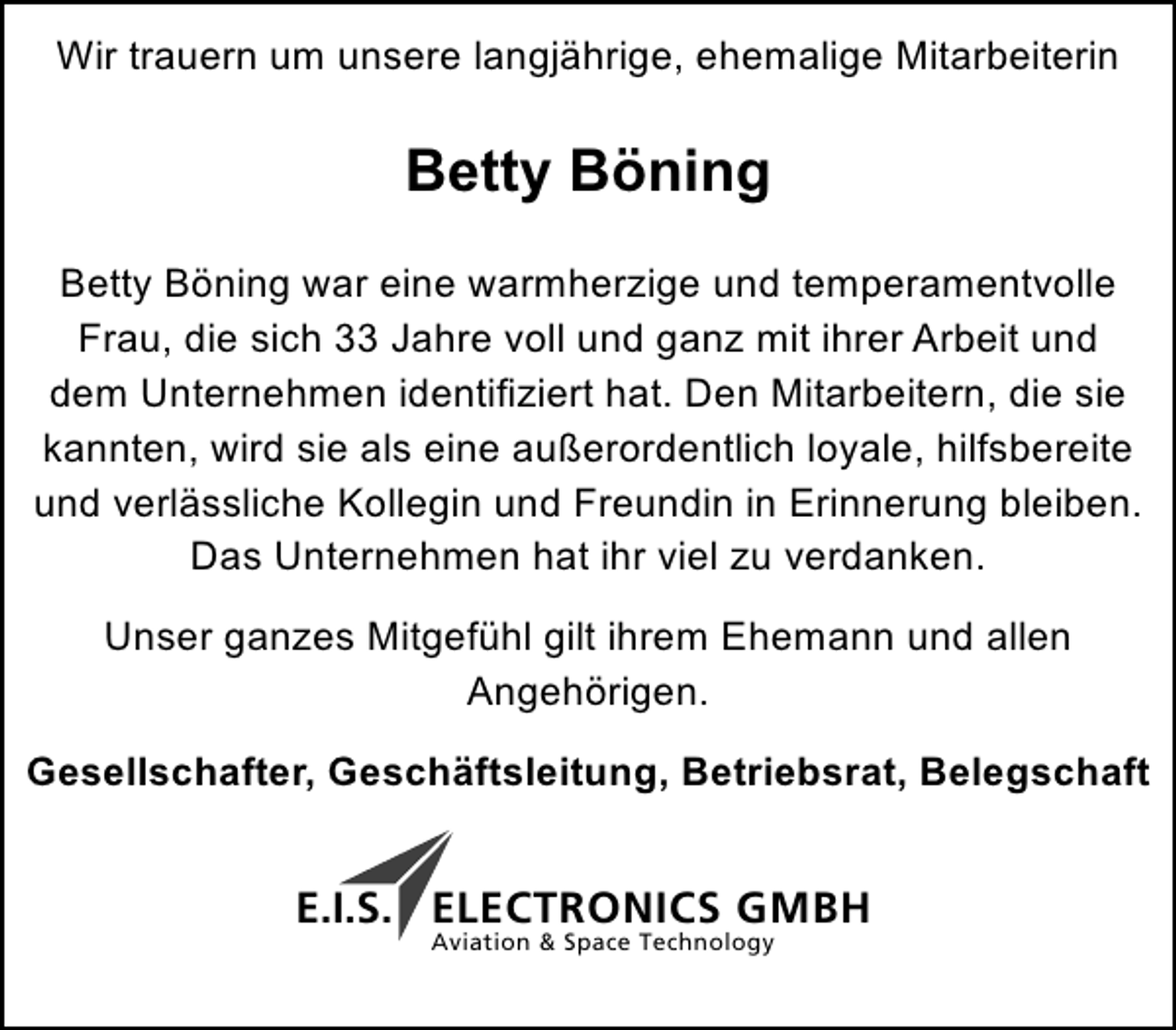 <p>Wir trauern um unsere langjährige, ehemalige Mitarbeiterin</p><p>Betty Böning<br />Betty Böning war eine warmherzige und temperamentvolle<br />Frau, die sich 33 Jahre voll und ganz mit ihrer Arbeit und<br />dem Unternehmen identifiziert hat. Den Mitarbeitern, die sie<br />kannten, wird sie als eine außerordentlich loyale, hilfsbereite<br />und verlässliche Kollegin und Freundin in Erinnerung bleiben.<br />Das Unternehmen hat ihr viel zu verdanken.<br />Unser ganzes Mitgefühl gilt ihrem Ehemann und allen<br />Angehörigen.<br />Gesellschafter, Geschäftsleitung, Betriebsrat, Belegschaft</p><p>E.I.S. ELECTRONICS GMBH<br />Aviation &amp; Space Technology</p>