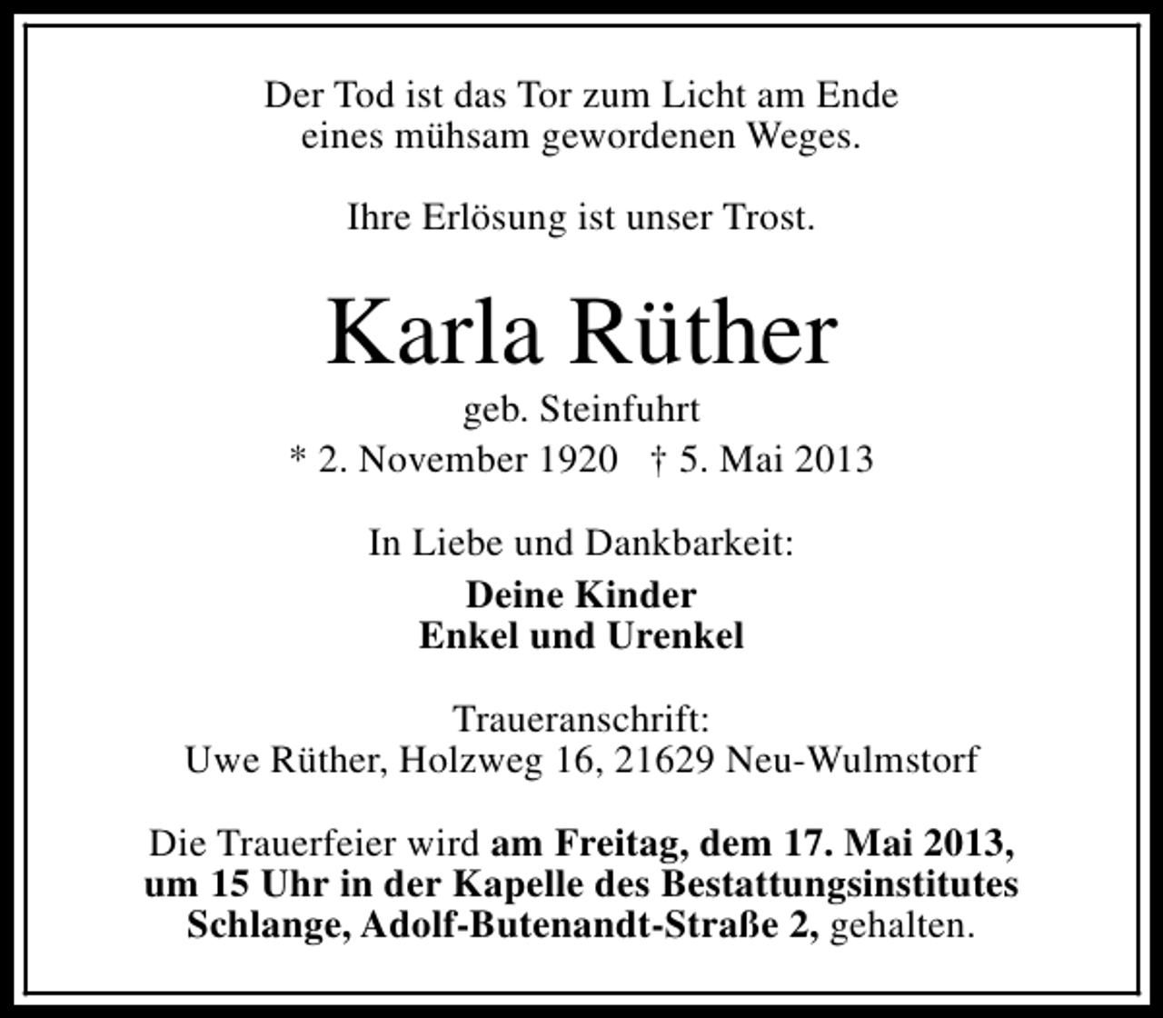<p>Der Tod ist das Tor zum Licht am Ende<br />eines mühsam gewordenen Weges.<br />Ihre Erlösung ist unser Trost.</p><p>Karla Rüther</p><p>geb. Steinfuhrt<br />* 2. November 1920 † 5. Mai 2013<br />In Liebe und Dankbarkeit:<br />Deine Kinder<br />Enkel und Urenkel<br />Traueranschrift:<br />Uwe Rüther, Holzweg 16, 21629 Neu-Wulmstorf<br />Die Trauerfeier wird am Freitag, dem 17. Mai 2013,<br />um 15 Uhr in der Kapelle des Bestattungsinstitutes<br />Schlange, Adolf-Butenandt-Straße 2, gehalten.</p>