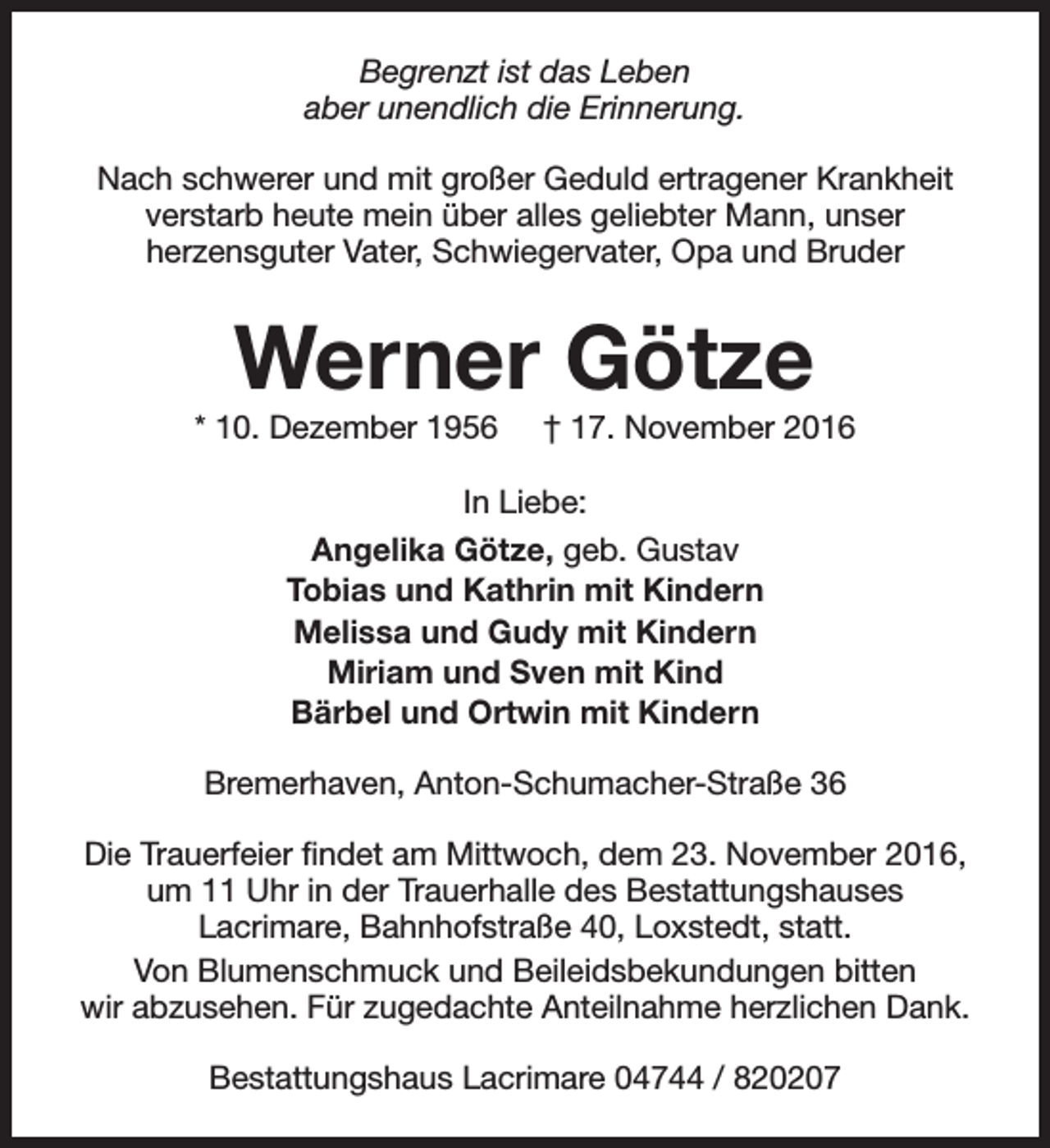 <p>Begrenzt ist das Leben<br />aber unendlich die Erinnerung.<br />Nach schwerer und mit großer Geduld ertragener Krankheit<br />verstarb heute mein über alles geliebter Mann, unser<br />herzensguter Vater, Schwiegervater, Opa und Bruder</p><p>Werner Götze</p><p>* 10. Dezember 1956</p><p>† 17. November 2016</p><p>In Liebe:<br />Angelika Götze, geb. Gustav<br />Tobias und Kathrin mit Kindern<br />Melissa und Gudy mit Kindern<br />Miriam und Sven mit Kind<br />Bärbel und Ortwin mit Kindern<br />Bremerhaven, Anton-Schumacher-Straße 36<br />Die Trauerfeier findet am Mittwoch, dem 23. November 2016,<br />um 11 Uhr in der Trauerhalle des Bestattungshauses<br />Lacrimare, Bahnhofstraße 40, Loxstedt, statt.<br />Von Blumenschmuck und Beileidsbekundungen bitten<br />wir abzusehen. Für zugedachte Anteilnahme herzlichen Dank.<br />Bestattungshaus Lacrimare 04744 / 820207</p>