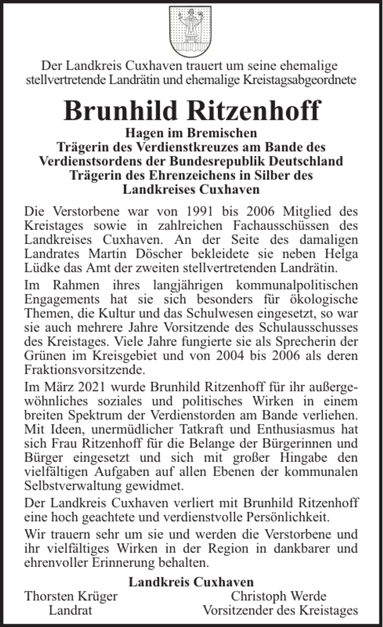 <p>Der Landkreis Cuxhaven trauert um seine ehemalige<br />stellvertretende Landrätin und ehemalige Kreistagsabgeordnete</p>
<p>Brunhild Ritzenhoff</p>
<p>Hagen im Bremischen<br />Trägerin des Verdienstkreuzes am Bande des<br />Verdienstsordens der Bundesrepublik Deutschland<br />Trägerin des Ehrenzeichens in Silber des<br />Landkreises Cuxhaven<br />Die Verstorbene war von 1991 bis 2006 Mitglied des<br />Kreistages sowie in zahlreichen Fachausschüssen des<br />Landkreises Cuxhaven. An der Seite des damaligen<br />Landrates Martin Döscher bekleidete sie neben Helga<br />Lüdke das Amt der zweiten stellvertretenden Landrätin.<br />Im Rahmen ihres langjährigen kommunalpolitischen<br />Engagements hat sie sich besonders für ökologische<br />Themen, die Kultur und das Schulwesen eingesetzt, so war<br />sie auch mehrere Jahre Vorsitzende des Schulausschusses<br />des Kreistages. Viele Jahre fungierte sie als Sprecherin der<br />Grünen im Kreisgebiet und von 2004 bis 2006 als deren<br />Fraktionsvorsitzende.<br />Im März 2021 wurde Brunhild Ritzenhoff für ihr außergewöhnliches soziales und politisches Wirken in einem<br />breiten Spektrum der Verdienstorden am Bande verliehen.<br />Mit Ideen, unermüdlicher Tatkraft und Enthusiasmus hat<br />sich Frau Ritzenhoff für die Belange der Bürgerinnen und<br />Bürger eingesetzt und sich mit großer Hingabe den<br />vielfältigen Aufgaben auf allen Ebenen der kommunalen<br />Selbstverwaltung gewidmet.<br />Der Landkreis Cuxhaven verliert mit Brunhild Ritzenhoff<br />eine hoch geachtete und verdienstvolle Persönlichkeit.<br />Wir trauern sehr um sie und werden die Verstorbene und<br />ihr vielfältiges Wirken in der Region in dankbarer und<br />ehrenvoller Erinnerung behalten.<br />Landkreis Cuxhaven<br />Thorsten Krüger<br />Christoph Werde<br />Landrat<br />Vorsitzender des Kreistages</p>