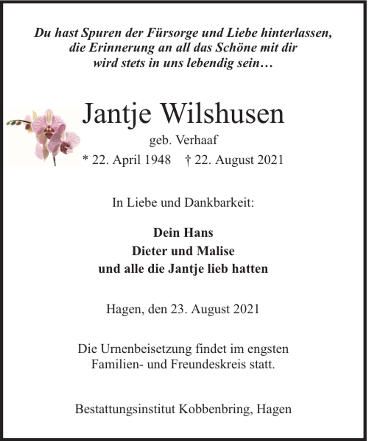<p>Du hast Spuren der Fürsorge und Liebe hinterlassen,<br />die Erinnerung an all das Schöne mit dir<br />wird stets in uns lebendig sein…</p><p>Jantje Wilshusen<br />geb. Verhaaf<br />* 22. April 1948 † 22. August 2021<br />In Liebe und Dankbarkeit:<br />Dein Hans<br />Dieter und Malise<br />und alle die Jantje lieb hatten<br />Hagen, den 23. August 2021<br />Die Urnenbeisetzung findet im engsten<br />Familien- und Freundeskreis statt.<br />Bestattungsinstitut Kobbenbring, Hagen</p>