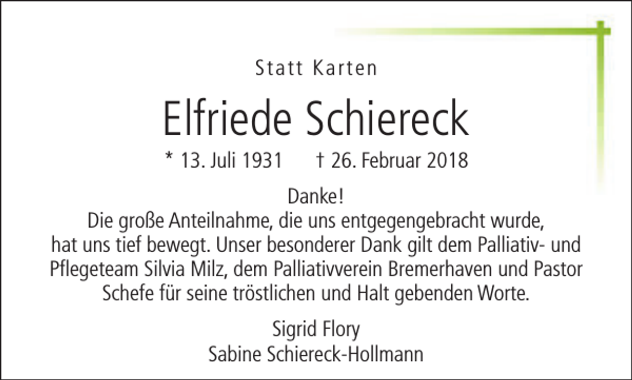 <p>Statt Karten</p><p>Elfriede Schiereck<br />* 13. Juli 1931</p><p>† 26. Februar 2018</p><p>Danke!<br />Die große Anteilnahme, die uns entgegengebracht wurde,<br />hat uns tief bewegt. Unser besonderer Dank gilt dem Palliativ- und<br />Pflegeteam Silvia Milz, dem Palliativverein Bremerhaven und Pastor<br />Schefe für seine tröstlichen und Halt gebenden Worte.<br />Sigrid Flory<br />Sabine Schiereck-Hollmann</p>