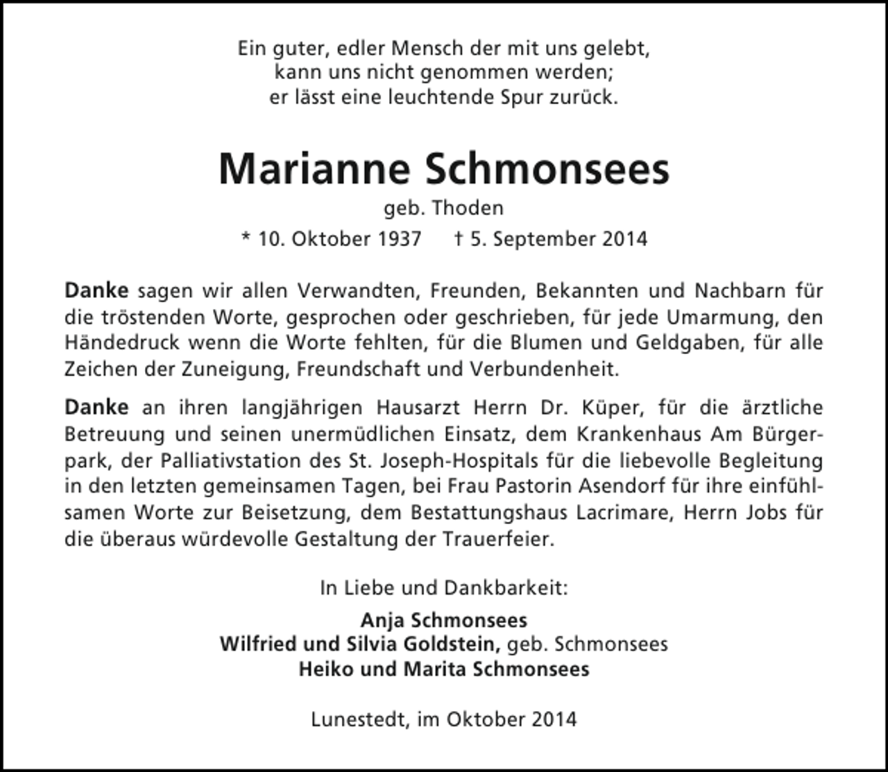 <p>Ein guter, edler Mensch der mit uns gelebt,<br />kann uns nicht genommen werden;<br />er lässt eine leuchtende Spur zurück.</p><p>Marianne Schmonsees<br />geb. Thoden<br />* 10. Oktober 1937 † 5. September 2014</p><p>Danke sagen wir allen Verwandten, Freunden, Bekannten und Nachbarn für</p><p>die tröstenden Worte, gesprochen oder geschrieben, für jede Umarmung, den<br />Händedruck wenn die Worte fehlten, für die Blumen und Geldgaben, für alle<br />Zeichen der Zuneigung, Freundschaft und Verbundenheit.</p><p>Danke an ihren langjährigen Hausarzt Herrn Dr. Küper, für die ärztliche</p><p>Betreuung und seinen unermüdlichen Einsatz, dem Krankenhaus Am Bürgerpark, der Palliativstation des St. Joseph-Hospitals für die liebevolle Begleitung<br />in den letzten gemeinsamen Tagen, bei Frau Pastorin Asendorf für ihre einfühlsamen Worte zur Beisetzung, dem Bestattungshaus Lacrimare, Herrn Jobs für<br />die überaus würdevolle Gestaltung der Trauerfeier.<br />In Liebe und Dankbarkeit:<br />Anja Schmonsees<br />Wilfried und Silvia Goldstein, geb. Schmonsees<br />Heiko und Marita Schmonsees<br />Lunestedt, im Oktober 2014</p>