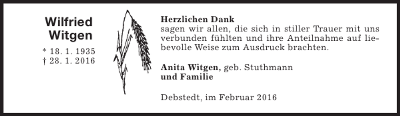 <p>Wilfried<br />Witgen<br />* 18. 1. 1935<br />† 28. 1. 2016</p><p>Herzlichen Dank<br />sagen wir allen, die sich in stiller Trauer mit uns<br />verbunden fühlten und ihre Anteilnahme auf liebevolle Weise zum Ausdruck brachten.<br />Anita Witgen, geb. Stuthmann<br />und Familie<br />Debstedt, im Februar 2016</p>