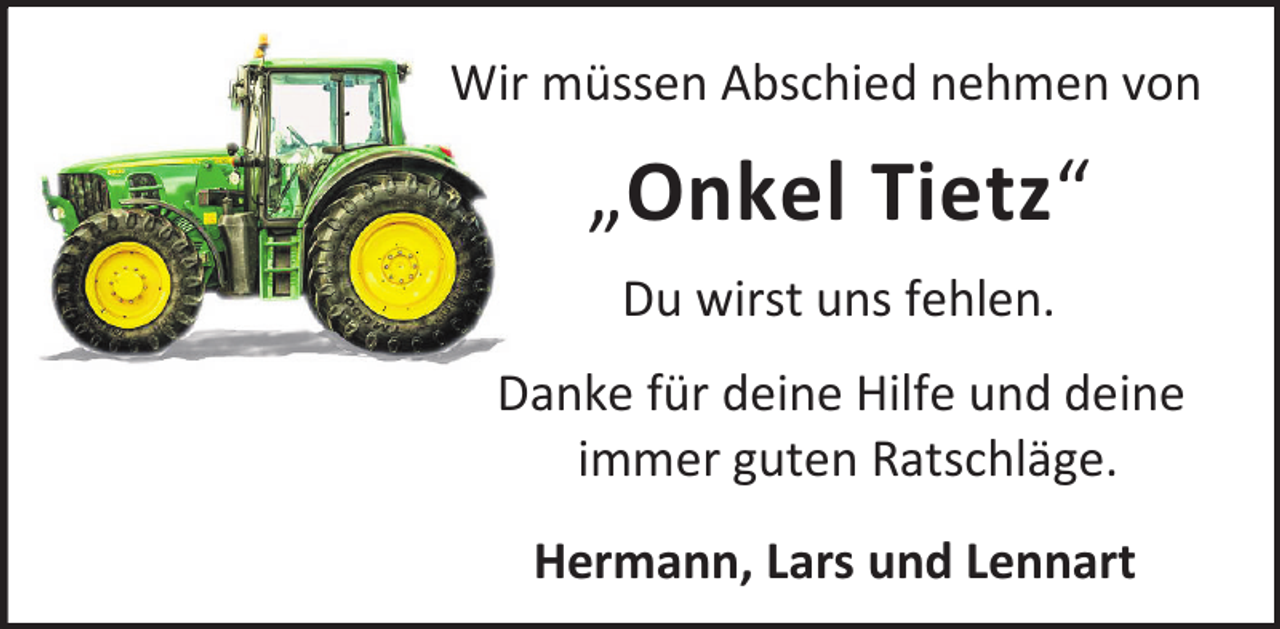 <p>Wir müssen Abschied nehmen von</p><p>„Onkel Tietz“<br />Du wirst uns fehlen.<br />Danke für deine Hilfe und deine<br />immer guten Ratschläge.<br />Hermann, Lars und Lennart</p>