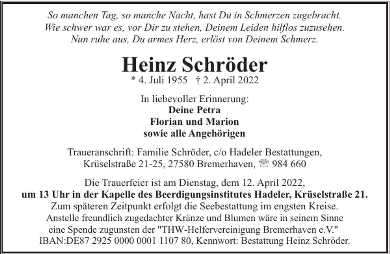 <p>So manchen Tag, so manche Nacht, hast Du in Schmerzen zugebracht.<br />Wie schwer war es, vor Dir zu stehen, Deinem Leiden hilflos zuzusehen.<br />Nun ruhe aus, Du armes Herz, erlöst von Deinem Schmerz.</p><p>Heinz Schröder<br />* 4. Juli 1955 † 2. April 2022<br />In liebevoller Erinnerung:<br />Deine Petra<br />Florian und Marion<br />sowie alle Angehörigen<br />Traueranschrift: Familie Schröder, c/o Hadeler Bestattungen,<br />Krüselstraße 21-25, 27580 Bremerhaven, ' 984 660<br />Die Trauerfeier ist am Dienstag, dem 12. April 2022,<br />um 13 Uhr in der Kapelle des Beerdigungsinstitutes Hadeler, Krüselstraße 21.<br />Zum späteren Zeitpunkt erfolgt die Seebestattung im engsten Kreise.<br />Anstelle freundlich zugedachter Kränze und Blumen wäre in seinem Sinne<br />eine Spende zugunsten der "THW-Helfervereinigung Bremerhaven e.V."<br />IBAN:DE87 2925 0107 80, Kennwort: Bestattung Heinz Schröder.</p>