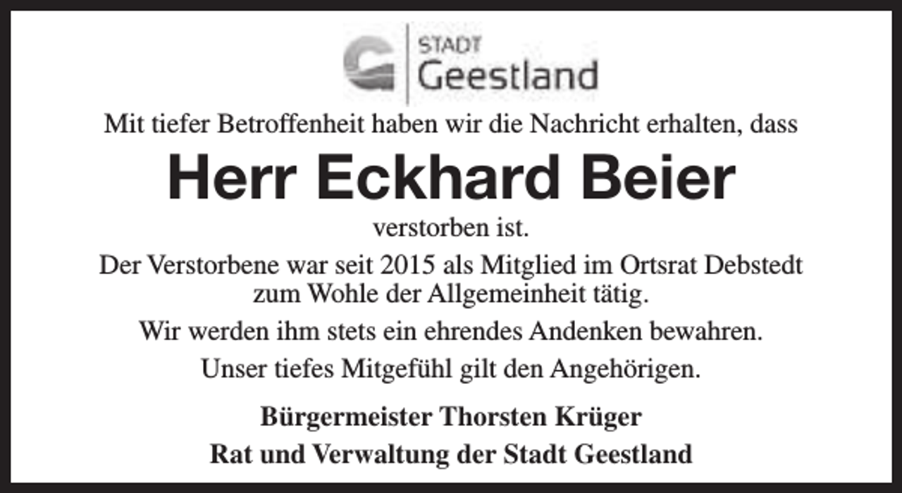 <p>Mit tiefer Betroffenheit haben wir die Nachricht erhalten, dass</p><p>Herr Eckhard Beier</p><p>verstorben ist.<br />Der Verstorbene war seit 2015 als Mitglied im Ortsrat Debstedt<br />zum Wohle der Allgemeinheit tätig.<br />Wir werden ihm stets ein ehrendes Andenken bewahren.<br />Unser tiefes Mitgefühl gilt den Angehörigen.<br />Bürgermeister Thorsten Krüger<br />Rat und Verwaltung der Stadt Geestland</p>