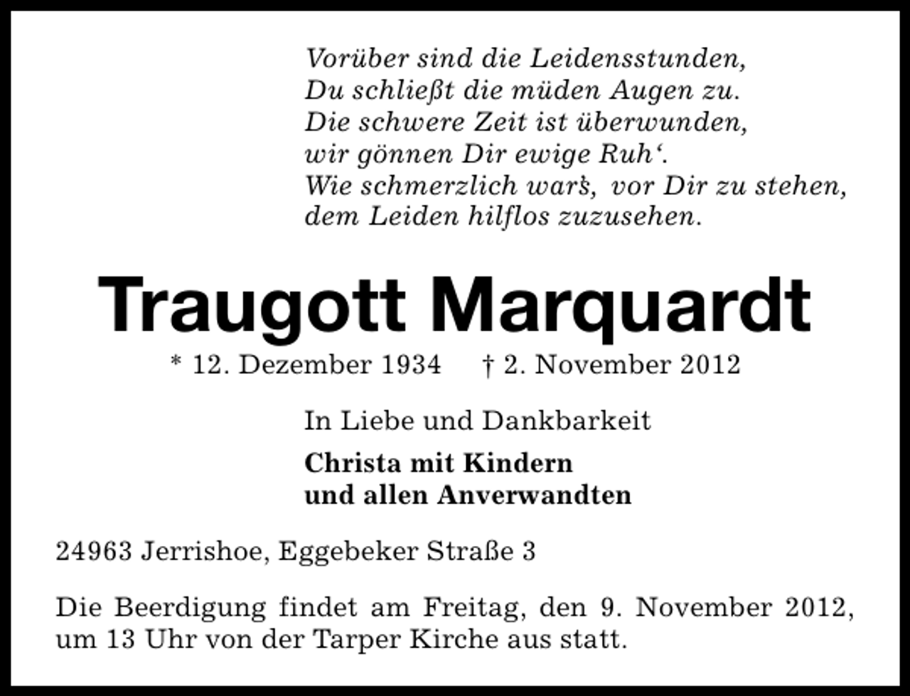 <p>Vorüber sind die Leidensstunden,<br />Du schließt die müden Augen zu.<br />Die schwere Zeit ist überwunden,<br />wir gönnen Dir ewige Ruh‘.<br />Wie schmerzlich war’ , vor Dir zu stehen,<br />s<br />dem Leiden hilflos zuzusehen.</p>
<p>Traugott Marquardt<br />* 12. Dezember 1934</p>
<p>† 2. November 2012</p>
<p>In Liebe und Dankbarkeit<br />Christa mit Kindern<br />und allen Anverwandten<br />24963 Jerrishoe, Eggebeker Straße 3<br />Die Beerdigung findet am Freitag, den 9. November 2012,<br />um 13 Uhr von der Tarper Kirche aus statt.</p>