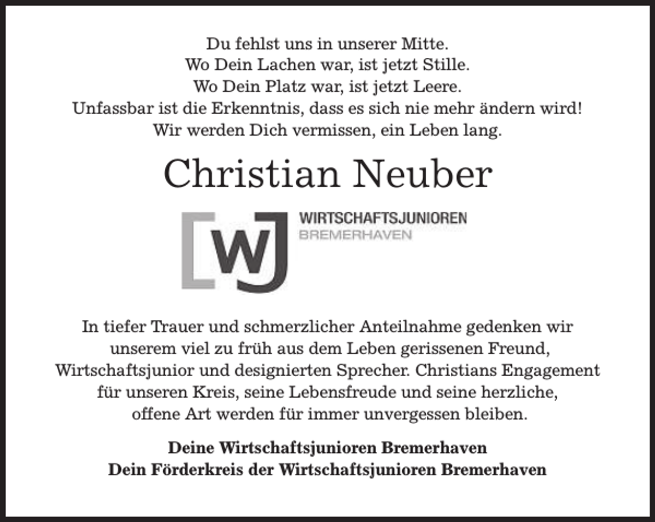 <p>Du fehlst uns in unserer Mitte.<br />Wo Dein Lachen war, ist jetzt Stille.<br />Wo Dein Platz war, ist jetzt Leere.<br />Unfassbar ist die Erkenntnis, dass es sich nie mehr ändern wird!<br />Wir werden Dich vermissen, ein Leben lang.</p><p>Christian Neuber</p><p>In tiefer Trauer und schmerzlicher Anteilnahme gedenken wir<br />unserem viel zu früh aus dem Leben gerissenen Freund,<br />Wirtschaftsjunior und designierten Sprecher. Christians Engagement<br />für unseren Kreis, seine Lebensfreude und seine herzliche,<br />offene Art werden für immer unvergessen bleiben.<br />Deine Wirtschaftsjunioren Bremerhaven<br />Dein Förderkreis der Wirtschaftsjunioren Bremerhaven</p>