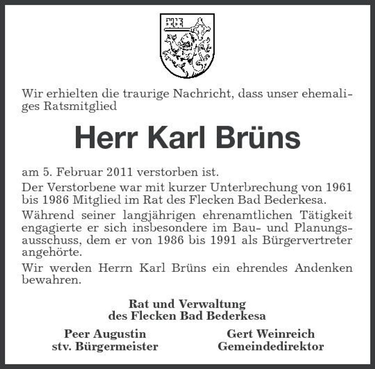 <p>Wir erhielten die traurige Nachricht, dass unser ehemaliges Ratsmitglied</p><p>Herr Karl Brüns<br />am 5. Februar 2011 verstorben ist. Der Verstorbene war mit kurzer Unterbrechung von 1961 bis 1986 Mitglied im Rat des Flecken Bad Bederkesa. Während seiner langjährigen ehrenamtlichen Tätigkeit engagierte er sich insbesondere im Bau- und Planungsausschuss, dem er von 1986 bis 1991 als Bürgervertreter angehörte. Wir werden Herrn Karl Brüns ein ehrendes Andenken bewahren. Rat und Verwaltung des Flecken Bad Bederkesa Gert Weinreich Peer Augustin Gemeindedirektor stv. Bürgermeister</p>