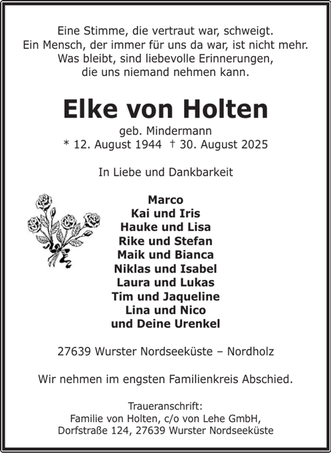 <p>Eine Stimme, die vertraut war, schweigt.<br />Ein Mensch, der immer für uns da war, ist nicht mehr.<br />Was bleibt, sind liebevolle Erinnerungen,<br />die uns niemand nehmen kann.</p><p>Elke von Holten<br />geb. Mindermann<br />* 12. August 1944 † 30. August 2025<br />In Liebe und Dankbarkeit<br />Marco<br />Kai und Iris<br />Hauke und Lisa<br />Rike und Stefan<br />Maik und Bianca<br />Niklas und Isabel<br />Laura und Lukas<br />Tim und Jaqueline<br />Lina und Nico<br />und Deine Urenkel<br />27639 Wurster Nordseeküste – Nordholz<br />Wir nehmen im engsten Familienkreis Abschied.<br />Traueranschrift:<br />Familie von Holten, c/o von Lehe GmbH,<br />Dorfstraße 124, 27639 Wurster Nordseeküste</p>
