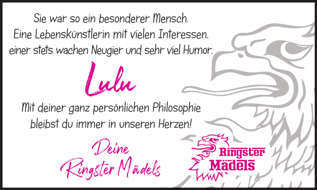 <p>Sie war so ein besonderer Mensch.<br />Eine Lebenskünstlerin mit vielen Interessen,<br />einer stets wachen Neugier und sehr viel Humor.</p><p>Lulu</p><p>Mit deiner ganz persönlichen Philosophie<br />bleibst du immer in unseren Herzen!</p><p>Deine<br />Ringster Mädels</p>