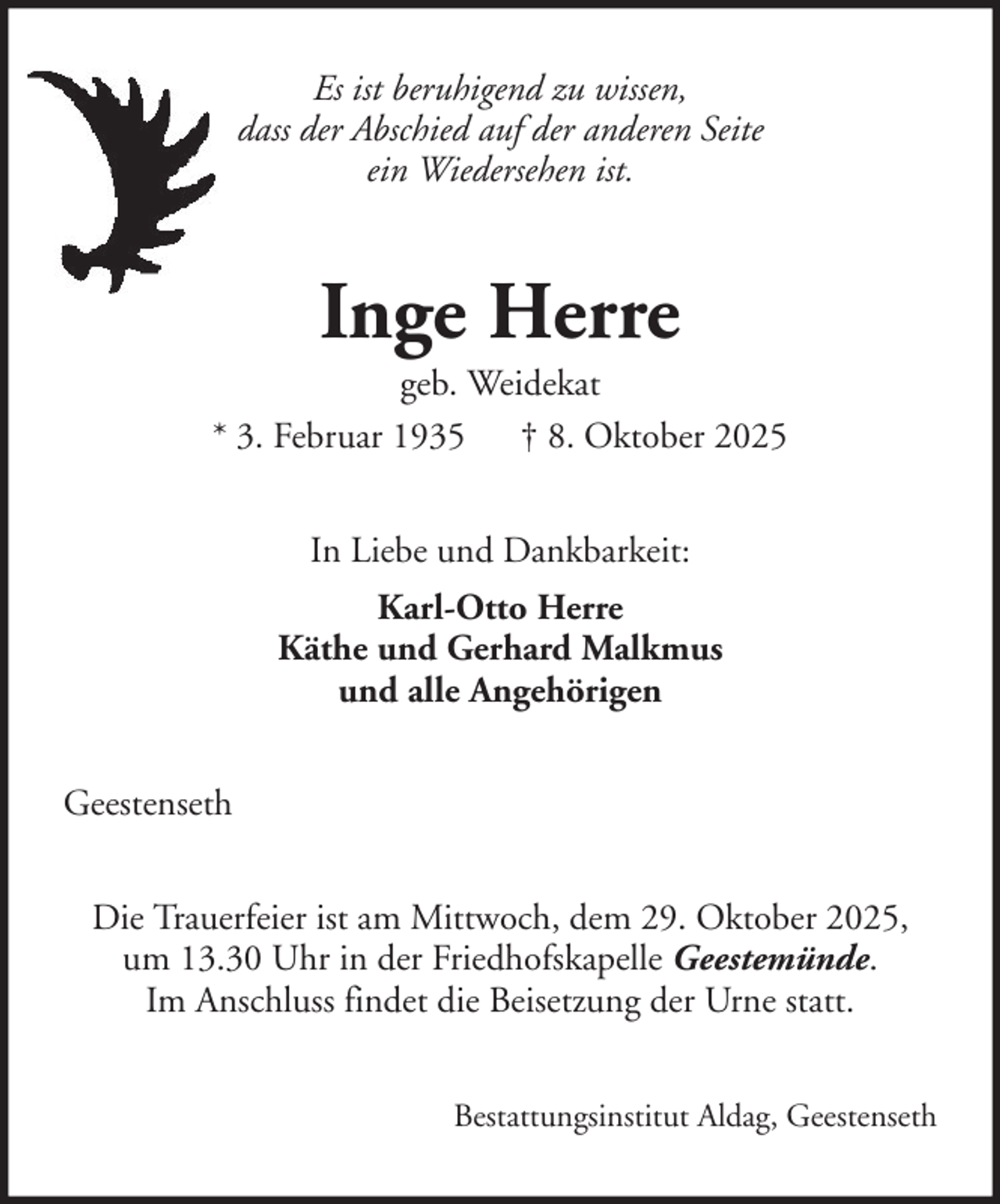 <p>Es ist beruhigend zu wissen,<br />dass der Abschied auf der anderen Seite<br />ein Wiedersehen ist.</p><p>Inge Herre<br />geb. Weidekat<br />* 3. Februar 1935 † 8. Oktober 2025<br />In Liebe und Dankbarkeit:<br />Karl-Otto Herre<br />Käthe und Gerhard Malkmus<br />und alle Angehörigen<br />Geestenseth<br />Die Trauerfeier ist am Mittwoch, dem 29. Oktober 2025,<br />um 13.30 Uhr in der Friedhofskapelle Geestemünde.<br />Im Anschluss findet die Beisetzung der Urne statt.<br />Bestattungsinstitut Aldag, Geestenseth</p>