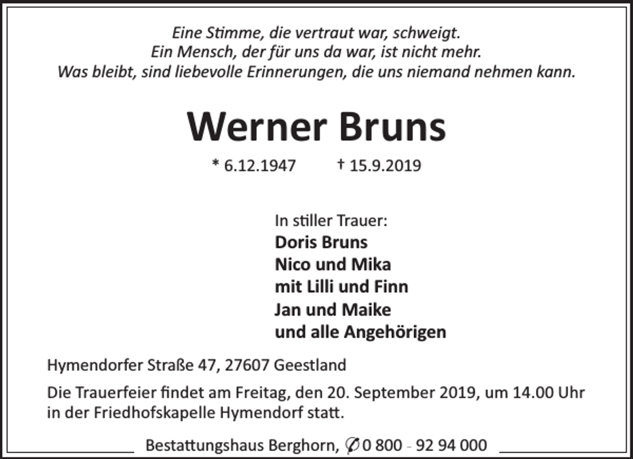<p>Eine S mme, die vertraut war, schweigt.<br />Ein Mensch, der für uns da war, ist nicht mehr.<br />Was bleibt, sind liebevolle Erinnerungen, die uns niemand nehmen kann.</p><p>Werner Bruns<br />* 6.12.1947</p><p>† 15.9.2019</p><p>In s ller Trauer:</p><p>Doris Bruns<br />Nico und Mika<br />mit Lilli und Finn<br />Jan und Maike<br />und alle Angehörigen<br />Hymendorfer Straße 47, 27607 Geestland<br />Die Trauerfeier ﬁndet am Freitag, den 20. September 2019, um 14.00 Uhr<br />in der Friedhofskapelle Hymendorf sta .<br />Besta ungshaus Berghorn, * 0 800 - 92 94 000</p>