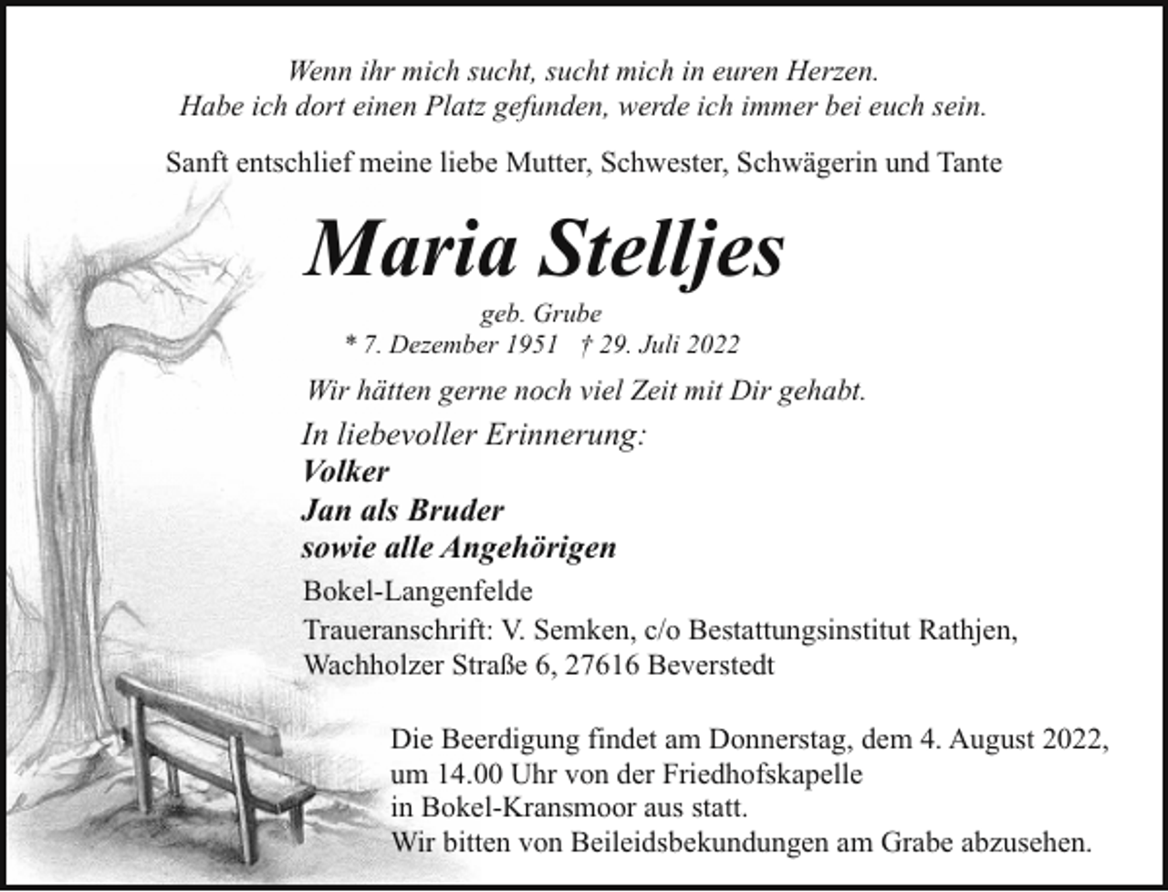 <p>Wenn ihr mich sucht, sucht mich in euren Herzen.<br />Habe ich dort einen Platz gefunden, werde ich immer bei euch sein.<br />Sanft entschlief meine liebe Mutter, Schwester, Schwägerin und Tante</p><p>Maria Stelljes<br />geb. Grube<br />* 7. Dezember 1951 † 29. Juli 2022</p><p>Wir hätten gerne noch viel Zeit mit Dir gehabt.</p><p>In liebevoller Erinnerung:<br />Volker<br />Jan als Bruder<br />sowie alle Angehörigen<br />Bokel-Langenfelde<br />Traueranschrift: V. Semken, c/o Bestattungsinstitut Rathjen,<br />Wachholzer Straße 6, 27616 Beverstedt<br />Die Beerdigung findet am Donnerstag, dem 4. August 2022,<br />um 14.00 Uhr von der Friedhofskapelle<br />in Bokel-Kransmoor aus statt.<br />Wir bitten von Beileidsbekundungen am Grabe abzusehen.</p>