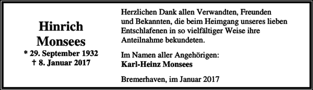 <p>Hinrich<br />Monsees</p><p>* 29. September 1932<br />a 8. Januar 2017</p><p>Herzlichen Dank allen Verwandten, Freunden<br />und Bekannten, die beim Heimgang unseres lieben<br />Entschlafenen in so vielfältiger Weise ihre<br />Anteilnahme bekundeten.<br />Im Namen aller Angehörigen:<br />Karl-Heinz Monsees<br />Bremerhaven, im Januar 2017</p>