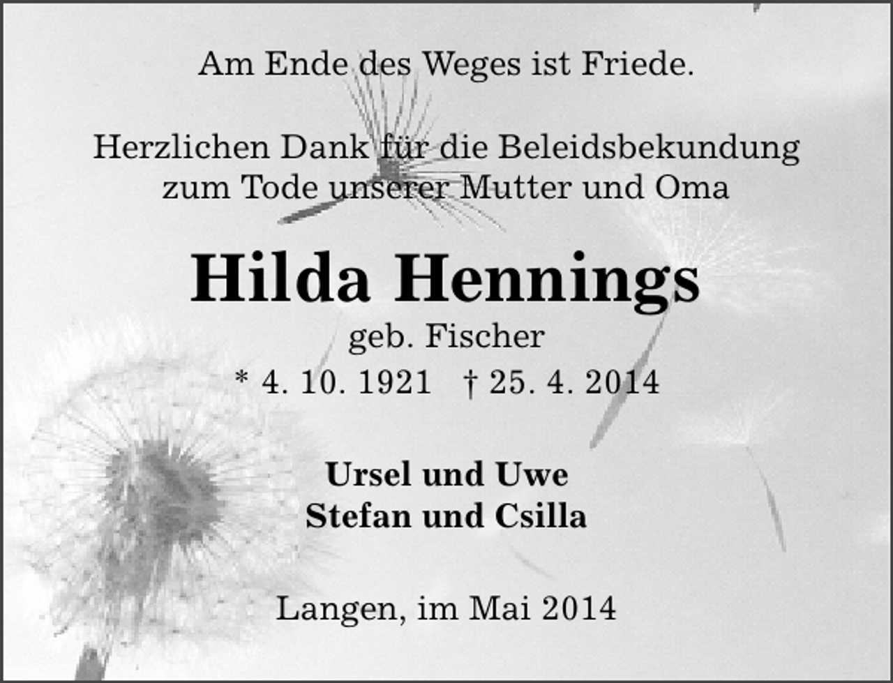 <p>Am Ende des Weges ist Friede.<br />Herzlichen Dank für die Beleidsbekundung<br />zum Tode unserer Mutter und Oma</p><p>Hilda Hennings<br />geb. Fischer<br />* 4. 10. 1921 † 25. 4. 2014<br />Ursel und Uwe<br />Stefan und Csilla<br />Langen, im Mai 2014</p>
