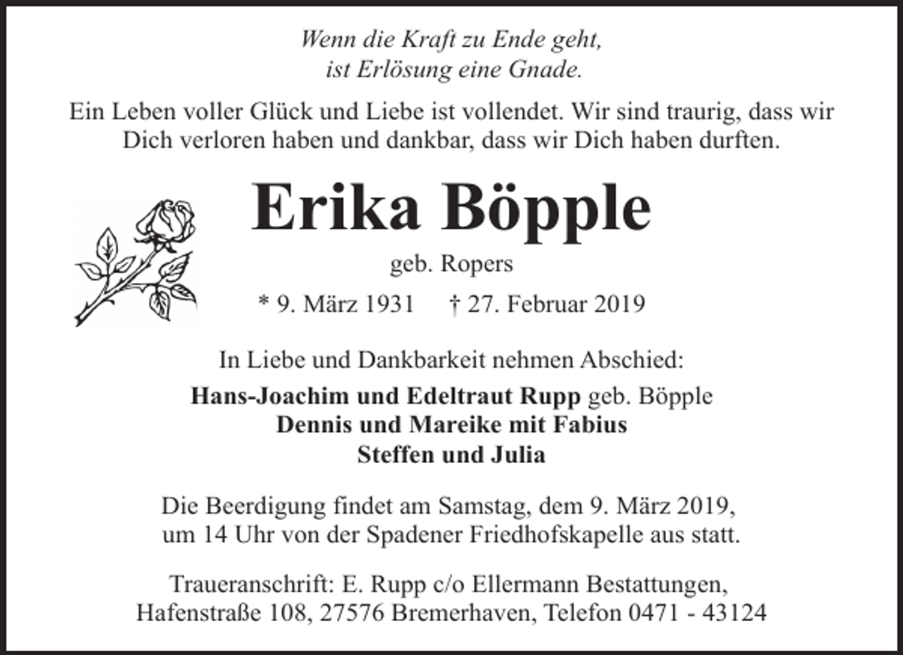 <p>Wenn die Kraft zu Ende geht,<br />ist Erlösung eine Gnade.<br />Ein Leben voller Glück und Liebe ist vollendet. Wir sind traurig, dass wir<br />Dich verloren haben und dankbar, dass wir Dich haben durften.</p><p>Erika Böpple<br />geb. Ropers</p><p>* 9. März 1931</p><p>† 27. Februar 2019</p><p>In Liebe und Dankbarkeit nehmen Abschied:<br />Hans-Joachim und Edeltraut Rupp geb. Böpple<br />Dennis und Mareike mit Fabius<br />Steffen und Julia<br />Die Beerdigung findet am Samstag, dem 9. März 2019,<br />um 14 Uhr von der Spadener Friedhofskapelle aus statt.<br />Traueranschrift: E. Rupp c/o Ellermann Bestattungen,<br />Hafenstraße 108, 27576 Bremerhaven, Telefon 0471 - 43124</p>