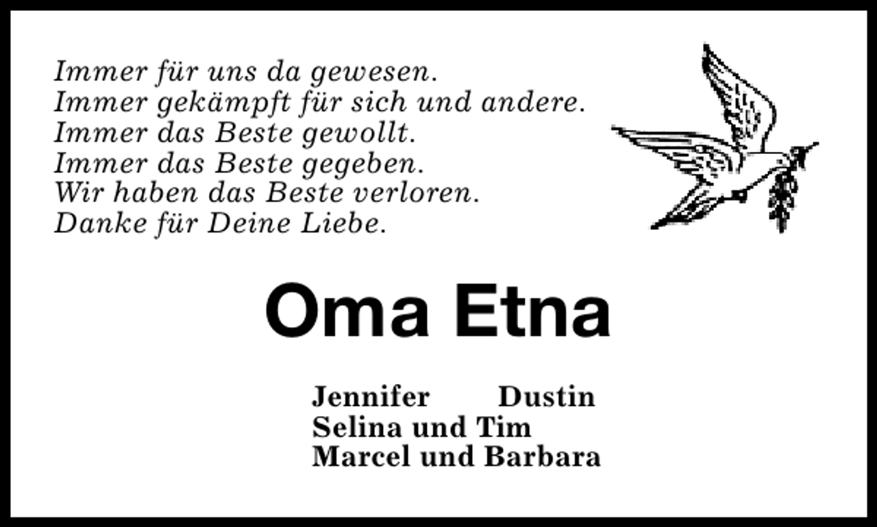 <p>Immer für uns da gewesen.<br />Immer gekämpft für sich und andere.<br />Immer das Beste gewollt.<br />Immer das Beste gegeben.<br />Wir haben das Beste verloren.<br />Danke für Deine Liebe.</p>
<p>Oma Etna<br />Jennifer<br />Dustin<br />Selina und Tim<br />Marcel und Barbara</p>