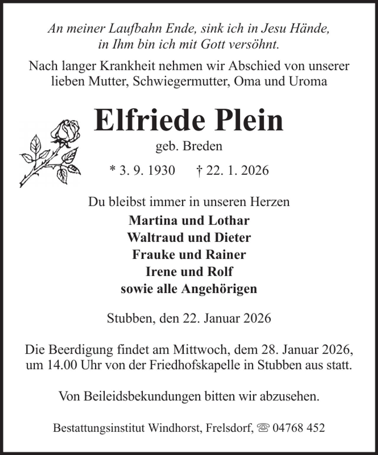 <p>An meiner Laufbahn Ende, sink ich in Jesu Hände,<br />in Ihm bin ich mit Gott versöhnt.<br />Nach langer Krankheit nehmen wir Abschied von unserer<br />lieben Mutter, Schwiegermutter, Oma und Uroma</p>
<p>Elfriede Plein<br />geb. Breden<br />* 3. 9. 1930</p>
<p>† 22. 1. 2026</p>
<p>Du bleibst immer in unseren Herzen<br />Martina und Lothar<br />Waltraud und Dieter<br />Frauke und Rainer<br />Irene und Rolf<br />sowie alle Angehörigen<br />Stubben, den 22. Januar 2026<br />Die Beerdigung findet am Mittwoch, dem 28. Januar 2026,<br />um 14.00 Uhr von der Friedhofskapelle in Stubben aus statt.<br />Von Beileidsbekundungen bitten wir abzusehen.<br />Bestattungsinstitut Windhorst, Frelsdorf,</p>
<p>04768 452</p>