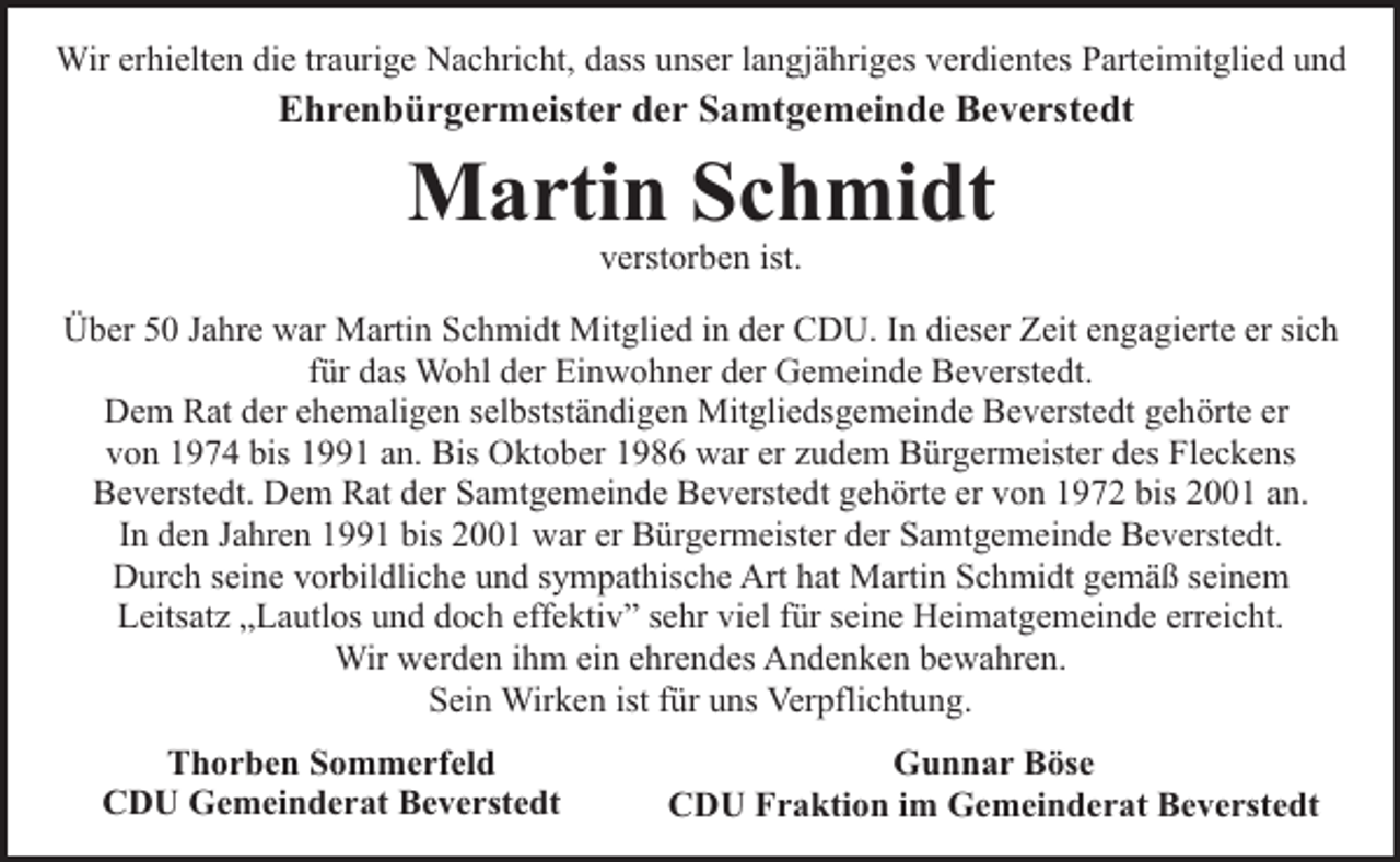 <p>Wir erhielten die traurige Nachricht, dass unser langjähriges verdientes Parteimitglied und</p><p>Ehrenbürgermeister der Samtgemeinde Beverstedt</p><p>Martin Schmidt<br />verstorben ist.</p><p>Über 50 Jahre war Martin Schmidt Mitglied in der CDU. In dieser Zeit engagierte er sich<br />für das Wohl der Einwohner der Gemeinde Beverstedt.<br />Dem Rat der ehemaligen selbstständigen Mitgliedsgemeinde Beverstedt gehörte er<br />von 1974 bis 1991 an. Bis Oktober 1986 war er zudem Bürgermeister des Fleckens<br />Beverstedt. Dem Rat der Samtgemeinde Beverstedt gehörte er von 1972 bis 2001 an.<br />In den Jahren 1991 bis 2001 war er Bürgermeister der Samtgemeinde Beverstedt.<br />Durch seine vorbildliche und sympathische Art hat Martin Schmidt gemäß seinem<br />Leitsatz „Lautlos und doch effektiv” sehr viel für seine Heimatgemeinde erreicht.<br />Wir werden ihm ein ehrendes Andenken bewahren.<br />Sein Wirken ist für uns Verpflichtung.<br />Thorben Sommerfeld<br />CDU Gemeinderat Beverstedt</p><p>Gunnar Böse<br />CDU Fraktion im Gemeinderat Beverstedt</p>