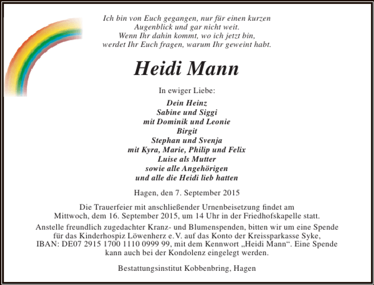 <p>Ich bin von Euch gegangen, nur für einen kurzen<br />Augenblick und gar nicht weit.<br />Wenn Ihr dahin kommt, wo ich jetzt bin,<br />werdet Ihr Euch fragen, warum Ihr geweint habt.</p><p>Heidi Mann<br />In ewiger Liebe:<br />Dein Heinz<br />Sabine und Siggi<br />mit Dominik und Leonie<br />Birgit<br />Stephan und Svenja<br />mit Kyra, Marie, Philip und Felix<br />Luise als Mutter<br />sowie alle Angehörigen<br />und alle die Heidi lieb hatten<br />Hagen, den 7. September 2015<br />Die Trauerfeier mit anschließender Urnenbeisetzung findet am<br />Mittwoch, dem 16. September 2015, um 14 Uhr in der Friedhofskapelle statt.<br />Anstelle freundlich zugedachter Kranz- und Blumenspenden, bitten wir um eine Spende<br />für das Kinderhospiz Löwenherz e.V. auf das Konto der Kreissparkasse Syke,<br />IBAN: DE07 2915 1700 1119, mit dem Kennwort „Heidi Mann“. Eine Spende<br />kann auch bei der Kondolenz eingelegt werden.<br />Bestattungsinstitut Kobbenbring, Hagen</p>