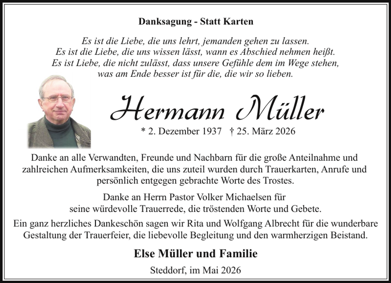 <p>Danksagung - Statt Karten<br />Es ist die Liebe, die uns lehrt, jemanden gehen zu lassen.<br />Es ist die Liebe, die uns wissen lässt, wann es Abschied nehmen heißt.<br />Es ist Liebe, die nicht zulässt, dass unsere Gefühle dem im Wege stehen,<br />was am Ende besser ist für die, die wir so lieben.</p><p>Hermann Müller<br />* 2. Dezember 1937 † 25. März 2026</p><p>Danke an alle Verwandten, Freunde und Nachbarn für die große Anteilnahme und<br />zahlreichen Aufmerksamkeiten, die uns zuteil wurden durch Trauerkarten, Anrufe und<br />persönlich entgegen gebrachte Worte des Trostes.<br />Danke an Herrn Pastor Volker Michaelsen für<br />seine würdevolle Trauerrede, die tröstenden Worte und Gebete.<br />Ein ganz herzliches Dankeschön sagen wir Rita und Wolfgang Albrecht für die wunderbare<br />Gestaltung der Trauerfeier, die liebevolle Begleitung und den warmherzigen Beistand.</p><p>Else Müller und Familie<br />Steddorf, im Mai 2026</p>