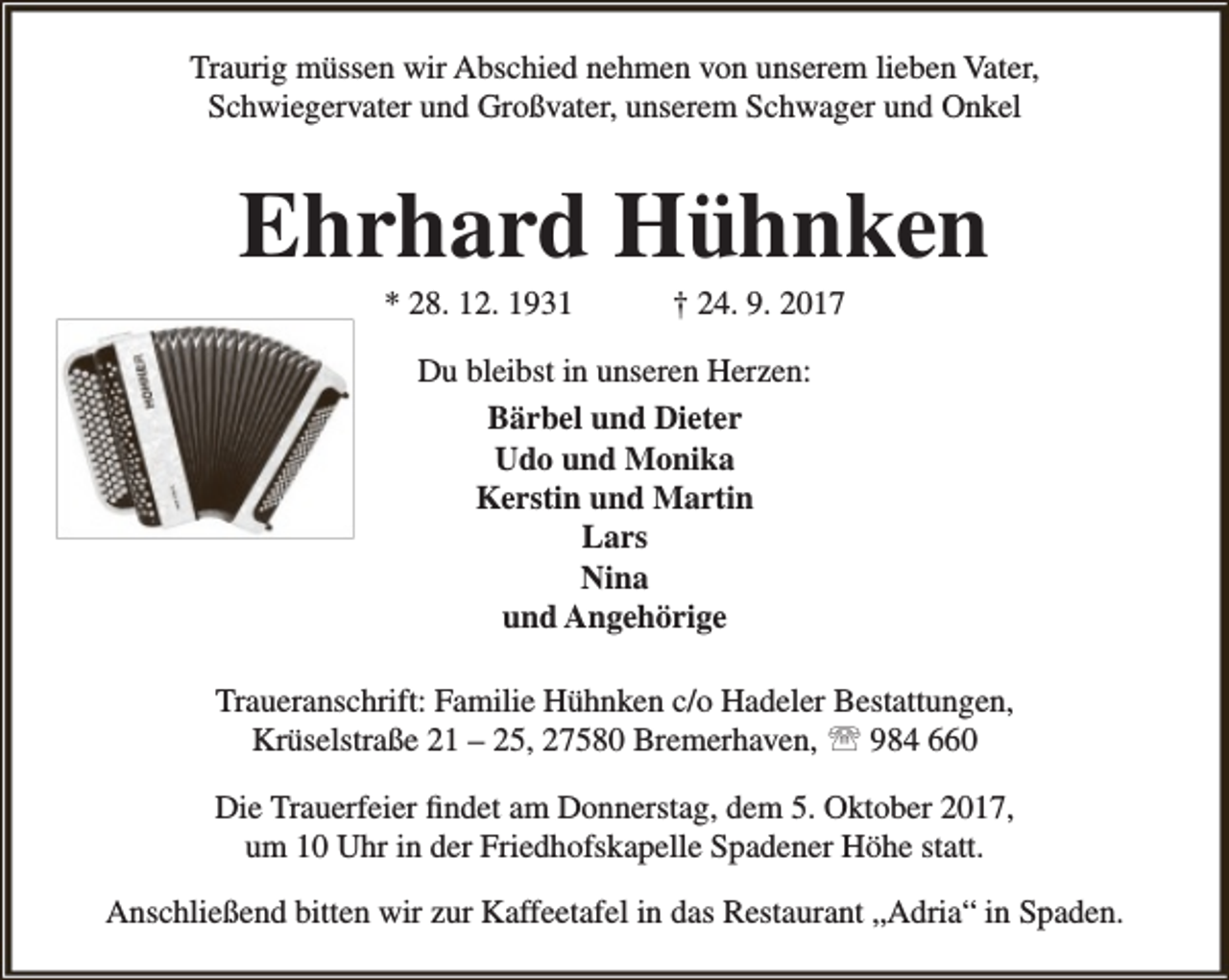 <p>Traurig müssen wir Abschied nehmen von unserem lieben Vater,<br />Schwiegervater und Großvater, unserem Schwager und Onkel</p><p>Ehrhard Hühnken<br />* 28. 12. 1931</p><p>† 24. 9. 2017</p><p>Du bleibst in unseren Herzen:<br />Bärbel und Dieter<br />Udo und Monika<br />Kerstin und Martin<br />Lars<br />Nina<br />und Angehörige<br />Traueranschrift: Familie Hühnken c/o Hadeler Bestattungen,<br />Krüselstraße 21 – 25, 27580 Bremerhaven,  984 660<br />Die Trauerfeier findet am Donnerstag, dem 5. Oktober 2017,<br />um 10 Uhr in der Friedhofskapelle Spadener Höhe statt.<br />Anschließend bitten wir zur Kaffeetafel in das Restaurant „Adria“ in Spaden.</p>