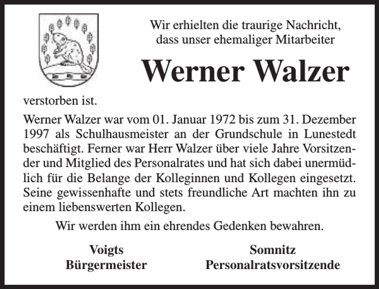 <p>Wir erhielten die traurige Nachricht,<br />dass unser ehemaliger Mitarbeiter</p><p>Werner Walzer</p><p>verstorben ist.<br />Werner Walzer war vom 01. Januar 1972 bis zum 31. Dezember<br />1997 als Schulhausmeister an der Grundschule in Lunestedt<br />beschäftigt. Ferner war Herr Walzer über viele Jahre Vorsitzender und Mitglied des Personalrates und hat sich dabei unermüdlich für die Belange der Kolleginnen und Kollegen eingesetzt.<br />Seine gewissenhafte und stets freundliche Art machten ihn zu<br />einem liebenswerten Kollegen.<br />Wir werden ihm ein ehrendes Gedenken bewahren.<br />Voigts<br />Bürgermeister</p><p>Somnitz<br />Personalratsvorsitzende</p>