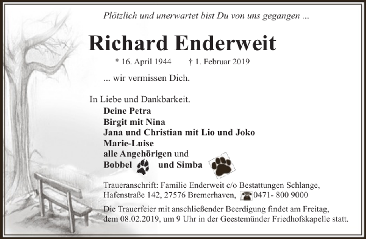 <p>Plötzlich und unerwartet bist Du von uns gegangen ...</p><p>Richard Enderweit<br />* 16. April 1944</p><p>† 1. Februar 2019</p><p>... wir vermissen Dich.<br />In Liebe und Dankbarkeit.<br />Deine Petra<br />Birgit mit Nina<br />Jana und Christian mit Lio und Joko<br />Marie-Luise<br />alle Angehörigen und<br />Bobbel<br />und Simba<br />Traueranschrift: Familie Enderweit c/o Bestattungen Schlange,<br />Hafenstraße 142, 27576 Bremerhaven,<br />0471- 800 9000<br />Die Trauerfeier mit anschließender Beerdigung findet am Freitag,<br />dem 08.02.2019, um 9 Uhr in der Geestemünder Friedhofskapelle statt.</p>