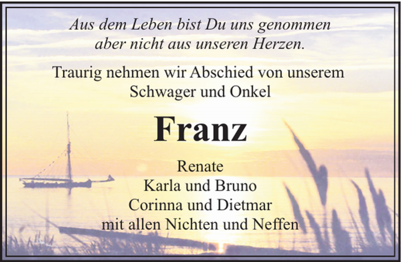 <p>Aus dem Leben bist Du uns genommen<br />aber nicht aus unseren Herzen.<br />Traurig nehmen wir Abschied von unserem<br />Schwager und Onkel</p><p>Franz<br />Renate<br />Karla und Bruno<br />Corinna und Dietmar<br />mit allen Nichten und Neffen</p>