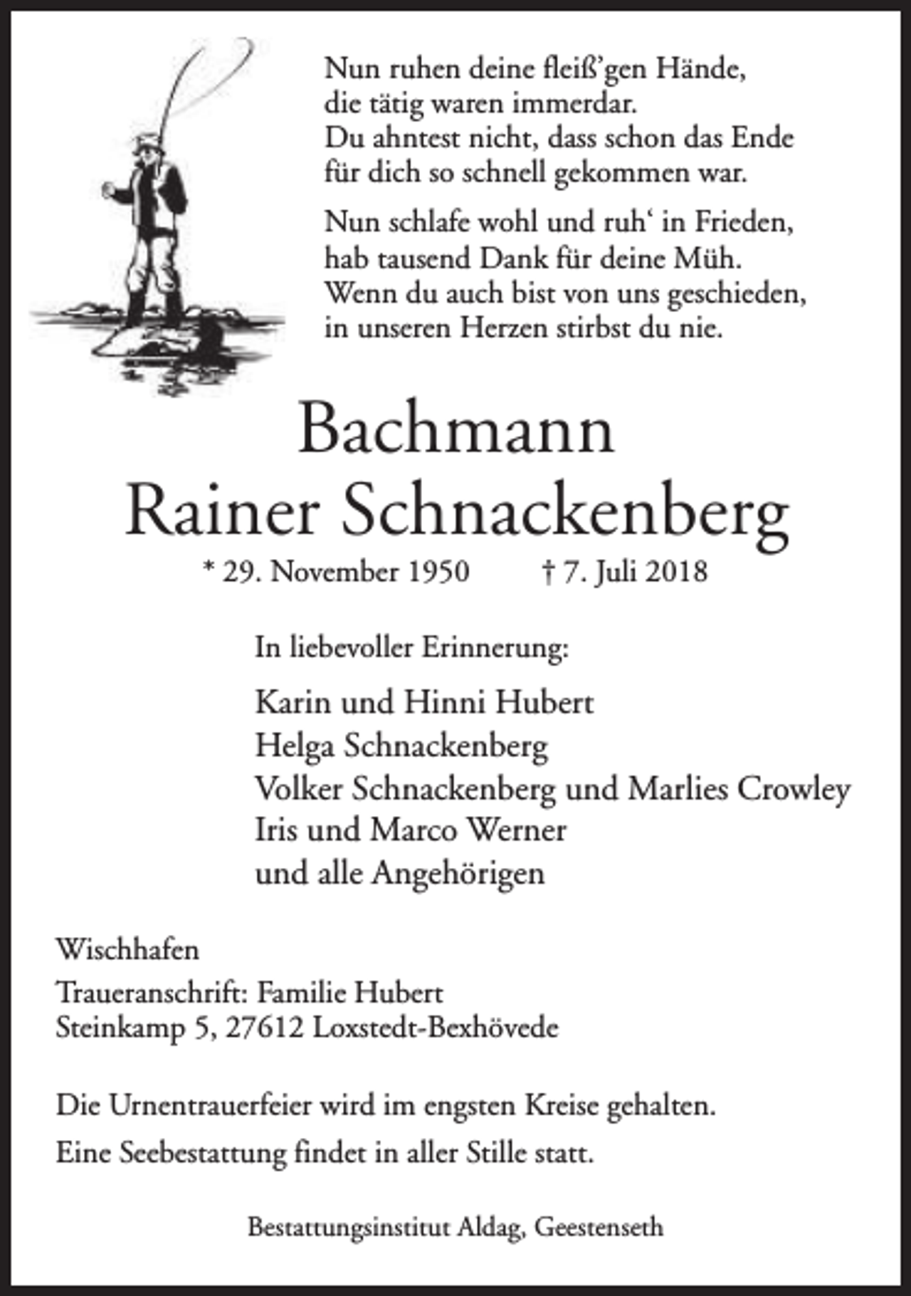 <p>Nun ruhen deine fleiß’gen Hände,<br />die tätig waren immerdar.<br />Du ahntest nicht, dass schon das Ende<br />für dich so schnell gekommen war.<br />Nun schlafe wohl und ruh‘ in Frieden,<br />hab tausend Dank für deine Müh.<br />Wenn du auch bist von uns geschieden,<br />in unseren Herzen stirbst du nie.</p><p>Bachmann<br />Rainer Schnackenberg<br />* 29. November 1950</p><p>† 7. Juli 2018</p><p>In liebevoller Erinnerung:</p><p>Karin und Hinni Hubert<br />Helga Schnackenberg<br />Volker Schnackenberg und Marlies Crowley<br />Iris und Marco Werner<br />und alle Angehörigen<br />Wischhafen<br />Traueranschrift: Familie Hubert<br />Steinkamp 5, 27612 Loxstedt-Bexhövede<br />Die Urnentrauerfeier wird im engsten Kreise gehalten.<br />Eine Seebestattung findet in aller Stille statt.<br />Bestattungsinstitut Aldag, Geestenseth</p>
