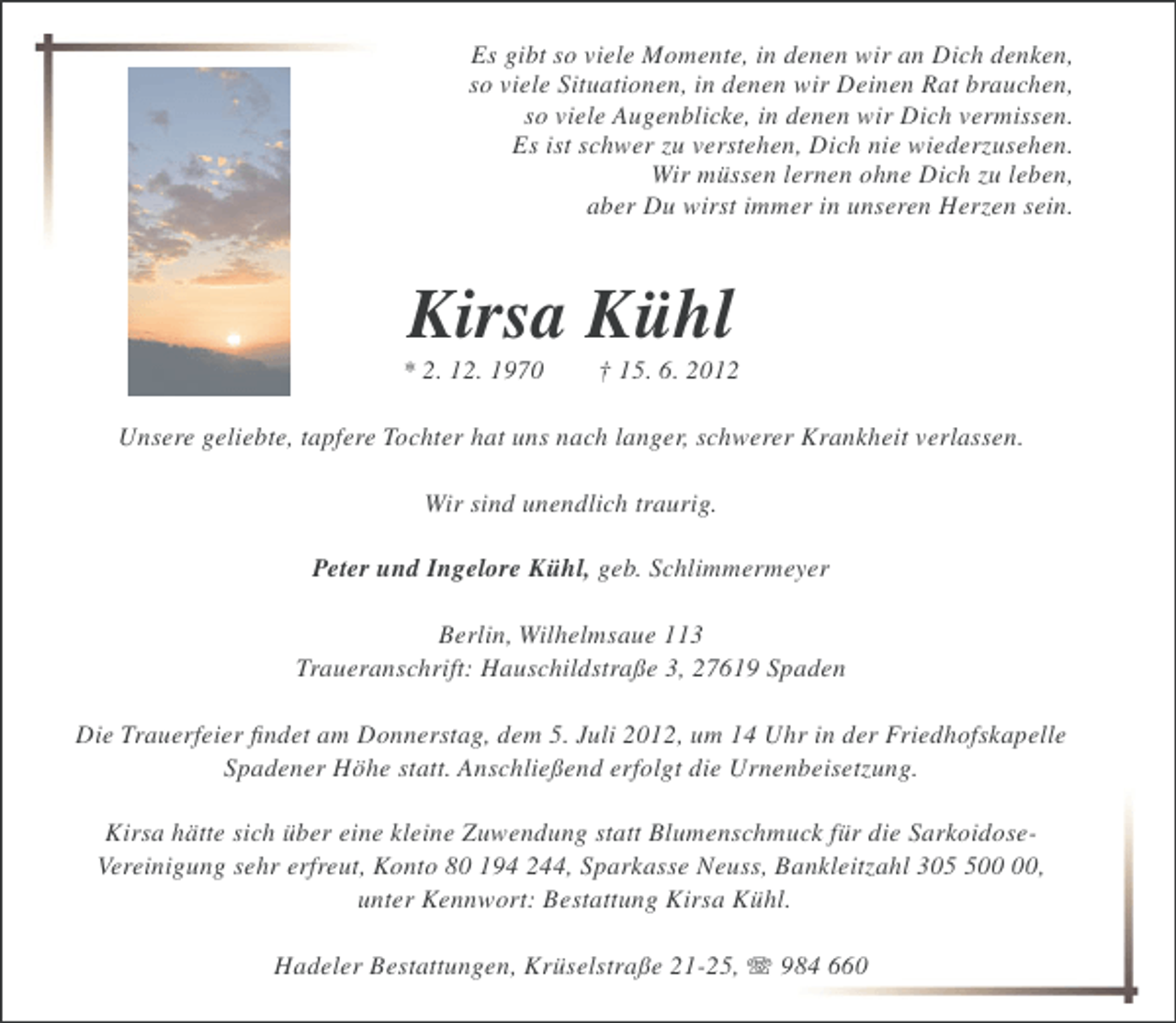 <p>Es gibt so viele Momente, in denen wir an Dich denken,<br />so viele Situationen, in denen wir Deinen Rat brauchen,<br />so viele Augenblicke, in denen wir Dich vermissen.<br />Es ist schwer zu verstehen, Dich nie wiederzusehen.<br />Wir müssen lernen ohne Dich zu leben,<br />aber Du wirst immer in unseren Herzen sein.</p><p>Kirsa Kühl<br />* 2. 12. 1970</p><p>† 15. 6. 2012</p><p>Unsere geliebte, tapfere Tochter hat uns nach langer, schwerer Krankheit verlassen.<br />Wir sind unendlich traurig.<br />Peter und Ingelore Kühl, geb. Schlimmermeyer<br />Berlin, Wilhelmsaue 113<br />Traueranschrift: Hauschildstraße 3, 27619 Spaden<br />Die Trauerfeier ﬁndet am Donnerstag, dem 5. Juli 2012, um 14 Uhr in der Friedhofskapelle<br />Spadener Höhe statt. Anschließend erfolgt die Urnenbeisetzung.<br />Kirsa hätte sich über eine kleine Zuwendung statt Blumenschmuck für die SarkoidoseVereinigung sehr erfreut, Konto 80 194 244, Sparkasse Neuss, Bankleitzahl 30,<br />unter Kennwort: Bestattung Kirsa Kühl.<br />Hadeler Bestattungen, Krüselstraße 21-25, 984 660</p>