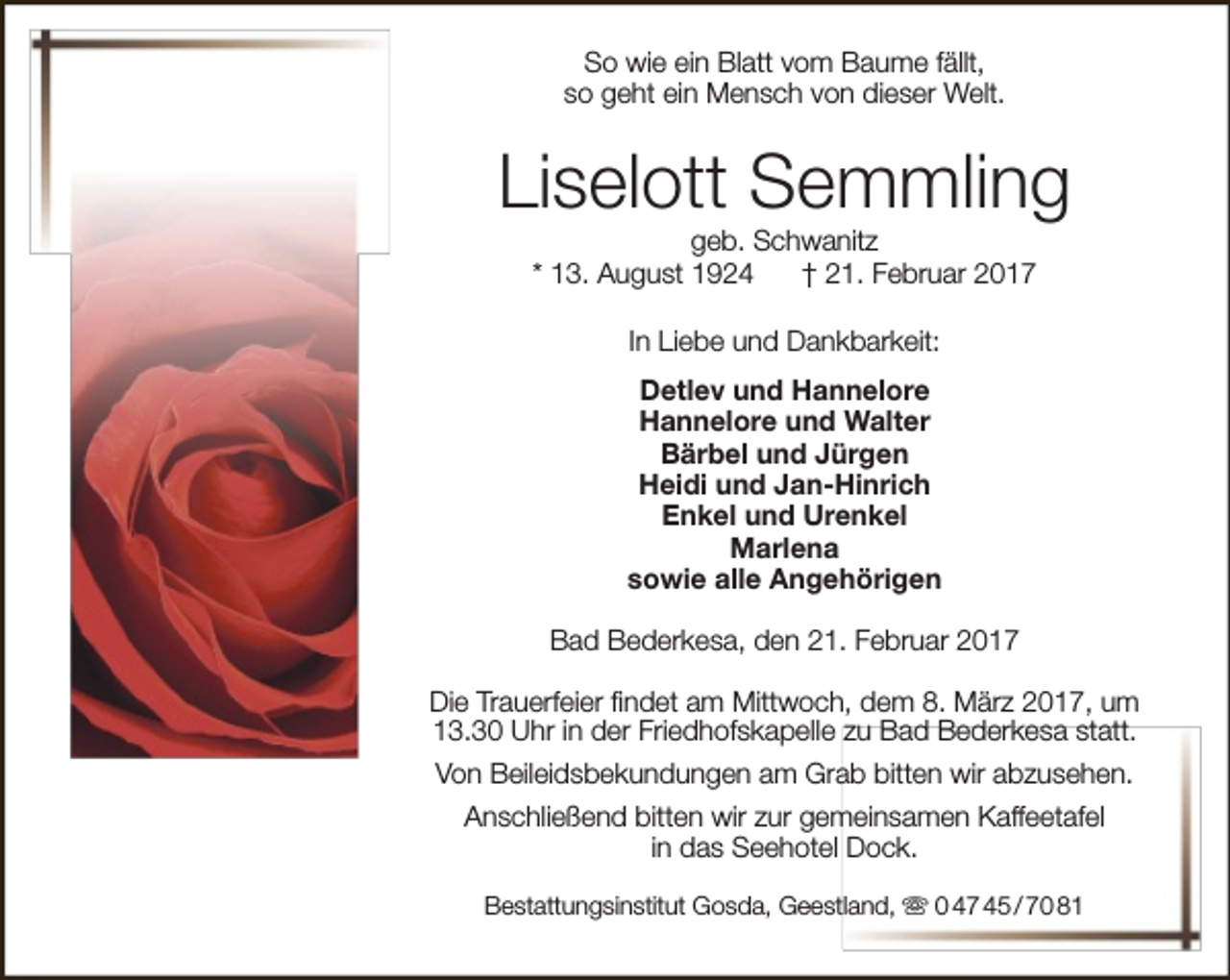 <p>So wie ein Blatt vom Baume fällt,<br />so geht ein Mensch von dieser Welt.</p><p>Liselott Semmling<br />geb. Schwanitz<br />* 13. August 1924<br />† 21. Februar 2017<br />In Liebe und Dankbarkeit:<br />Detlev und Hannelore<br />Hannelore und Walter<br />Bärbel und Jürgen<br />Heidi und Jan-Hinrich<br />Enkel und Urenkel<br />Marlena<br />sowie alle Angehörigen<br />Bad Bederkesa, den 21. Februar 2017<br />Die Trauerfeier findet am Mittwoch, dem 8. März 2017, um<br />13.30 Uhr in der Friedhofskapelle zu Bad Bederkesa statt.<br />Von Beileidsbekundungen am Grab bitten wir abzusehen.<br />Anschließend bitten wir zur gemeinsamen Kaffeetafel<br />in das Seehotel Dock.<br />Bestattungsinstitut Gosda, Geestland,  0 47 45 / 70 81</p>