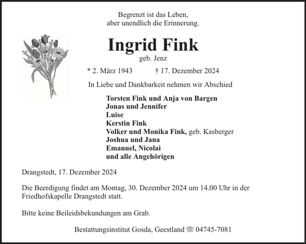 <p>Begrenzt ist das Leben,<br />aber unendlich die Erinnerung.</p><p>Ingrid Fink<br />geb. Jenz</p><p>* 2. März 1943</p><p>† 17. Dezember 2024</p><p>In Liebe und Dankbarkeit nehmen wir Abschied<br />Torsten Fink und Anja von Bargen<br />Jonas und Jennifer<br />Luise<br />Kerstin Fink<br />Volker und Monika Fink, geb. Kasberger<br />Joshua und Jana<br />Emanuel, Nicolai<br />und alle Angehörigen<br />Drangstedt, 17. Dezember 2024<br />Die Beerdigung findet am Montag, 30. Dezember 2024 um 14.00 Uhr in der<br />Friedhofskapelle Drangstedt statt.<br />Bitte keine Beileidsbekundungen am Grab.<br />Bestattungsinstitut Gosda, Geestland</p><p>04745-7081</p>