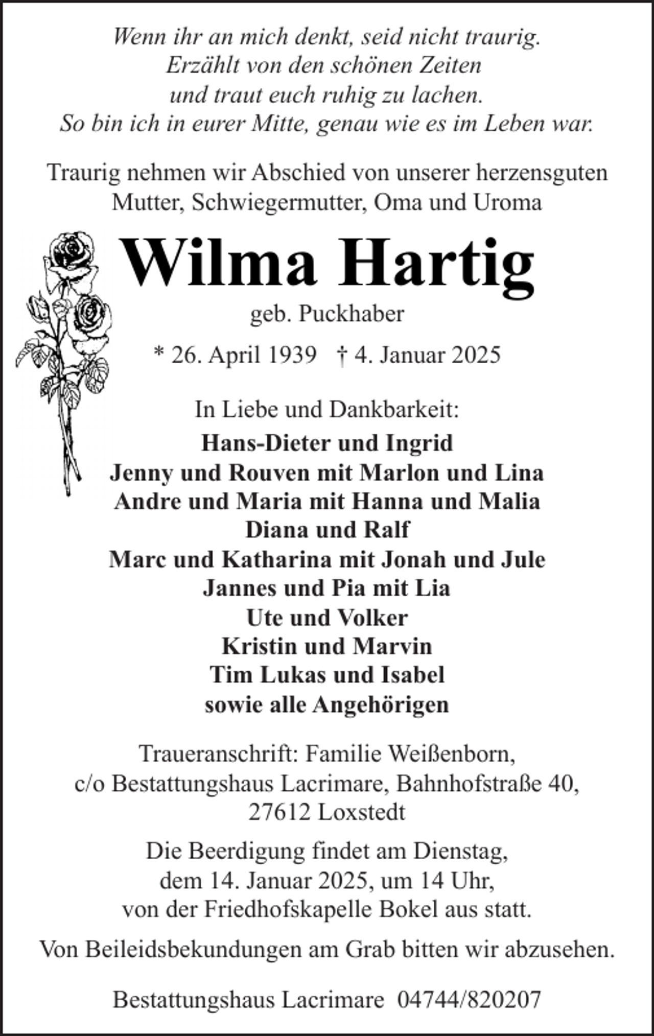 <p>Wenn ihr an mich denkt, seid nicht traurig.<br />Erzählt von den schönen Zeiten<br />und traut euch ruhig zu lachen.<br />So bin ich in eurer Mitte, genau wie es im Leben war.<br />Traurig nehmen wir Abschied von unserer herzensguten<br />Mutter, Schwiegermutter, Oma und Uroma</p><p>Wilma Hartig<br />geb. Puckhaber</p><p>* 26. April 1939 † 4. Januar 2025<br />In Liebe und Dankbarkeit:<br />Hans-Dieter und Ingrid<br />Jenny und Rouven mit Marlon und Lina<br />Andre und Maria mit Hanna und Malia<br />Diana und Ralf<br />Marc und Katharina mit Jonah und Jule<br />Jannes und Pia mit Lia<br />Ute und Volker<br />Kristin und Marvin<br />Tim Lukas und Isabel<br />sowie alle Angehörigen<br />Traueranschrift: Familie Weißenborn,<br />c/o Bestattungshaus Lacrimare, Bahnhofstraße 40,<br />27612 Loxstedt<br />Die Beerdigung findet am Dienstag,<br />dem 14. Januar 2025, um 14 Uhr,<br />von der Friedhofskapelle Bokel aus statt.<br />Von Beileidsbekundungen am Grab bitten wir abzusehen.<br />Bestattungshaus Lacrimare 04744/820207</p>