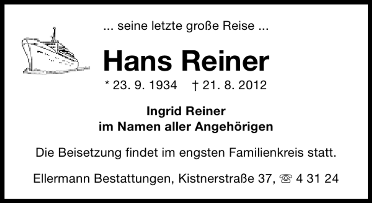 <p>... seine letzte große Reise ...</p><p>Hans Reiner<br />* 23. 9. 1934</p><p>† 21. 8. 2012</p><p>Ingrid Reiner<br />im Namen aller Angehörigen<br />Die Beisetzung findet im engsten Familienkreis statt.<br />Ellermann Bestattungen, Kistnerstraße 37, s 4 31 24</p>