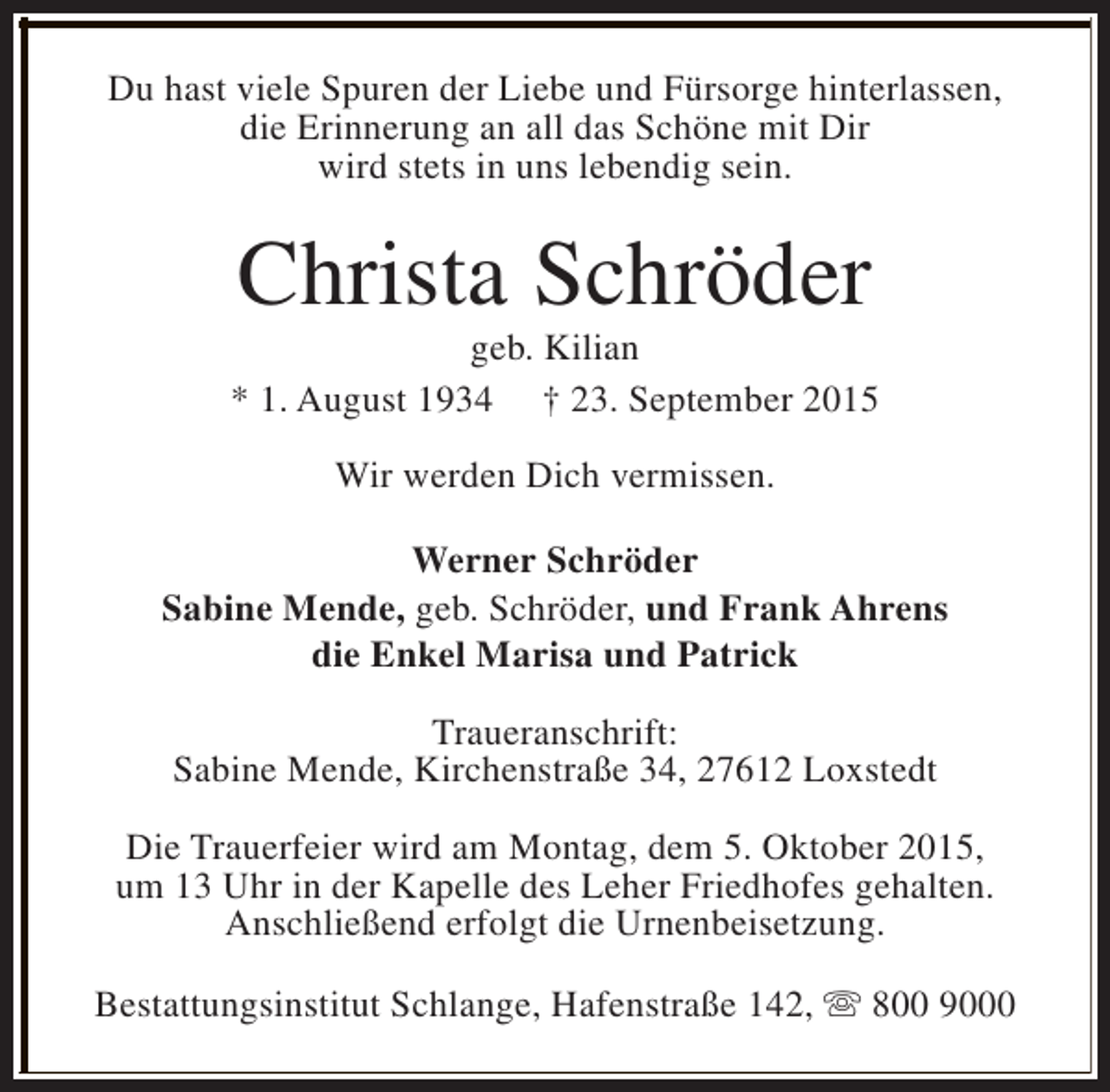 <p>Du hast viele Spuren der Liebe und Fürsorge hinterlassen,<br />die Erinnerung an all das Schöne mit Dir<br />wird stets in uns lebendig sein.</p><p>Christa Schröder</p><p>geb. Kilian<br />* 1. August 1934 † 23. September 2015<br />Wir werden Dich vermissen.<br />Werner Schröder<br />Sabine Mende, geb. Schröder, und Frank Ahrens<br />die Enkel Marisa und Patrick<br />Traueranschrift:<br />Sabine Mende, Kirchenstraße 34, 27612 Loxstedt<br />Die Trauerfeier wird am Montag, dem 5. Oktober 2015,<br />um 13 Uhr in der Kapelle des Leher Friedhofes gehalten.<br />Anschließend erfolgt die Urnenbeisetzung.<br />Bestattungsinstitut Schlange, Hafenstraße 142, s 800 9000</p>