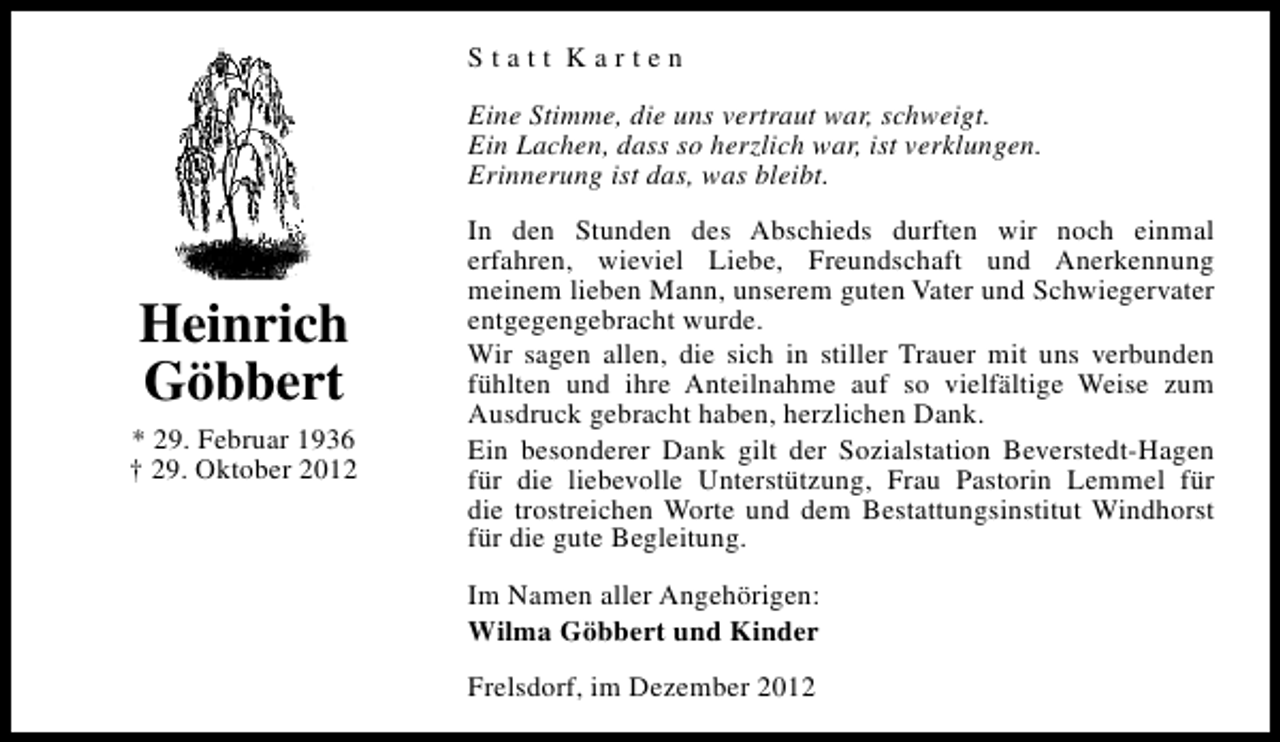 <p>Statt Karten<br />Eine Stimme, die uns vertraut war, schweigt.<br />Ein Lachen, dass so herzlich war, ist verklungen.<br />Erinnerung ist das, was bleibt.</p><p>Heinrich<br />Göbbert<br />* 29. Februar 1936<br />† 29. Oktober 2012</p><p>In den Stunden des Abschieds durften wir noch einmal<br />erfahren, wieviel Liebe, Freundschaft und Anerkennung<br />meinem lieben Mann, unserem guten Vater und Schwiegervater<br />entgegengebracht wurde.<br />Wir sagen allen, die sich in stiller Trauer mit uns verbunden<br />fühlten und ihre Anteilnahme auf so vielfältige Weise zum<br />Ausdruck gebracht haben, herzlichen Dank.<br />Ein besonderer Dank gilt der Sozialstation Beverstedt-Hagen<br />für die liebevolle Unterstützung, Frau Pastorin Lemmel für<br />die trostreichen Worte und dem Bestattungsinstitut Windhorst<br />für die gute Begleitung.<br />Im Namen aller Angehörigen:<br />Wilma Göbbert und Kinder<br />Frelsdorf, im Dezember 2012</p>