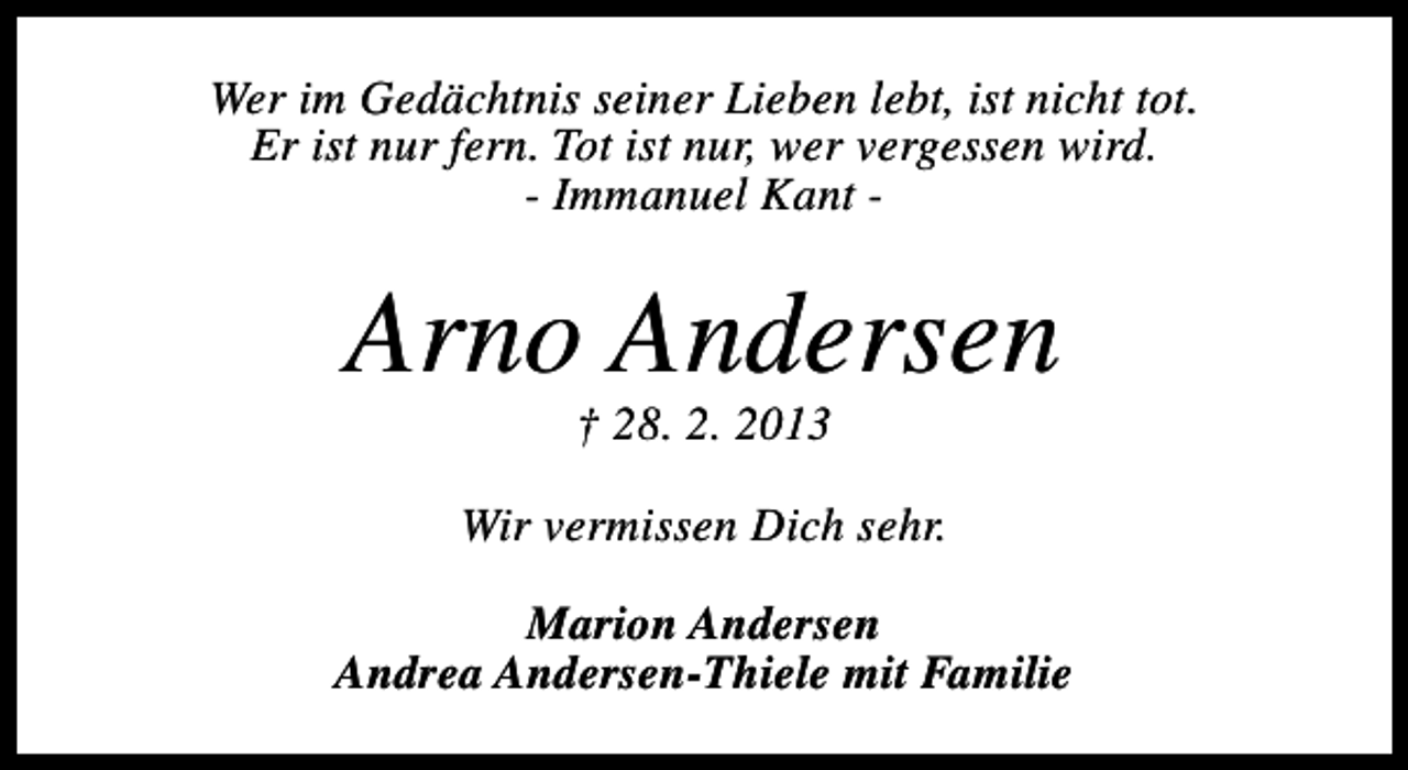 <p>Wer im Gedächtnis seiner Lieben lebt, ist nicht tot.<br />Er ist nur fern. Tot ist nur, wer vergessen wird.<br />- Immanuel Kant -</p><p>Arno Andersen<br />† 28. 2. 2013</p><p>Wir vermissen Dich sehr.<br />Marion Andersen<br />Andrea Andersen-Thiele mit Familie</p>