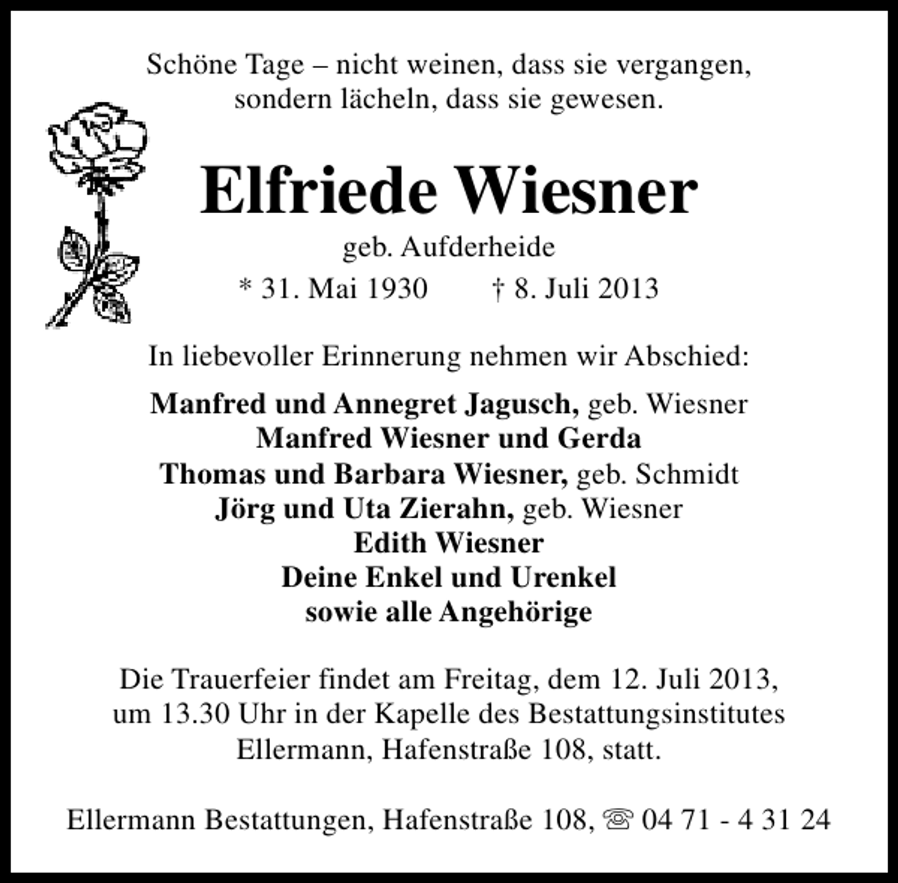 <p>Schöne Tage – nicht weinen, dass sie vergangen,<br />sondern lächeln, dass sie gewesen.</p><p>Elfriede Wiesner<br />geb. Aufderheide<br />* 31. Mai 1930<br />† 8. Juli 2013</p><p>In liebevoller Erinnerung nehmen wir Abschied:<br />Manfred und Annegret Jagusch, geb. Wiesner<br />Manfred Wiesner und Gerda<br />Thomas und Barbara Wiesner, geb. Schmidt<br />Jörg und Uta Zierahn, geb. Wiesner<br />Edith Wiesner<br />Deine Enkel und Urenkel<br />sowie alle Angehörige<br />Die Trauerfeier findet am Freitag, dem 12. Juli 2013,<br />um 13.30 Uhr in der Kapelle des Bestattungsinstitutes<br />Ellermann, Hafenstraße 108, statt.<br />Ellermann Bestattungen, Hafenstraße 108, s 04 71 - 4 31 24</p>