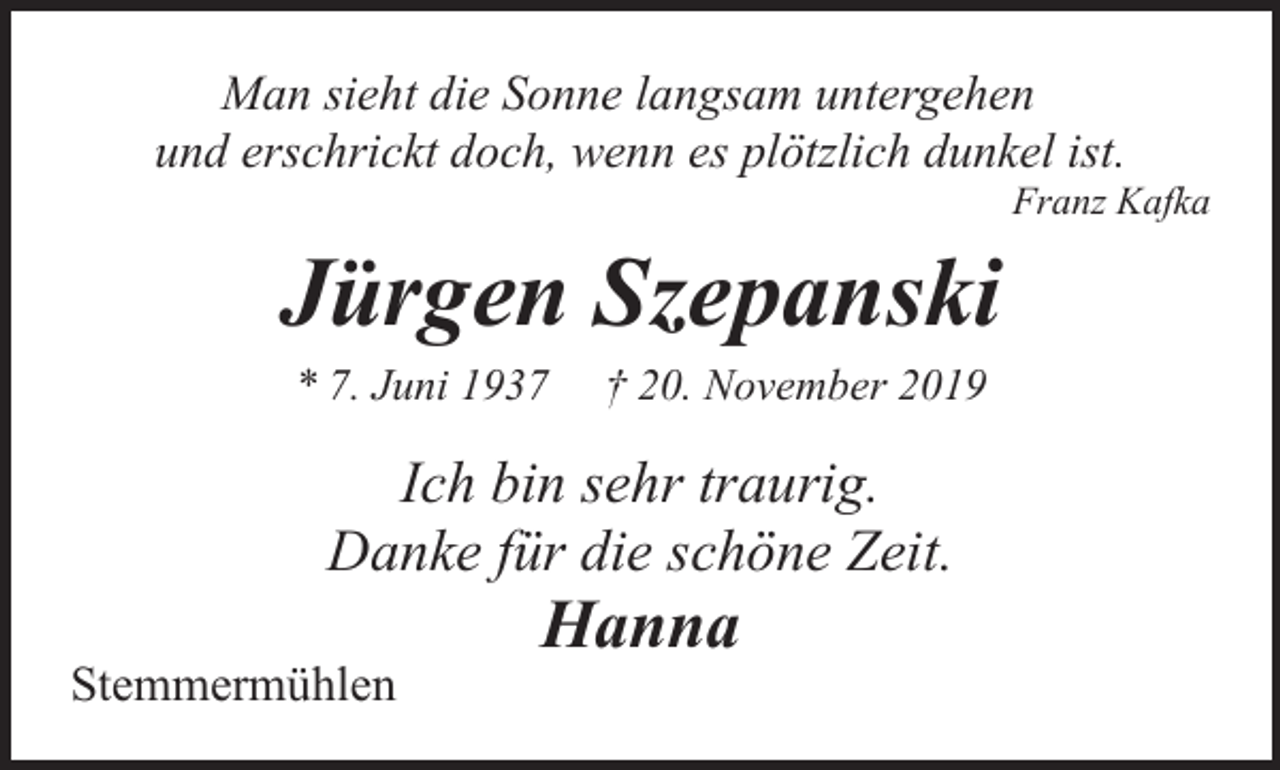 <p>Man sieht die Sonne langsam untergehen<br />und erschrickt doch, wenn es plötzlich dunkel ist.</p><p>Franz Kafka</p><p>Jürgen Szepanski<br />* 7. Juni 1937</p><p>† 20. November 2019</p><p>Ich bin sehr traurig.<br />Danke für die schöne Zeit.<br />Stemmermühlen</p><p>Hanna</p>