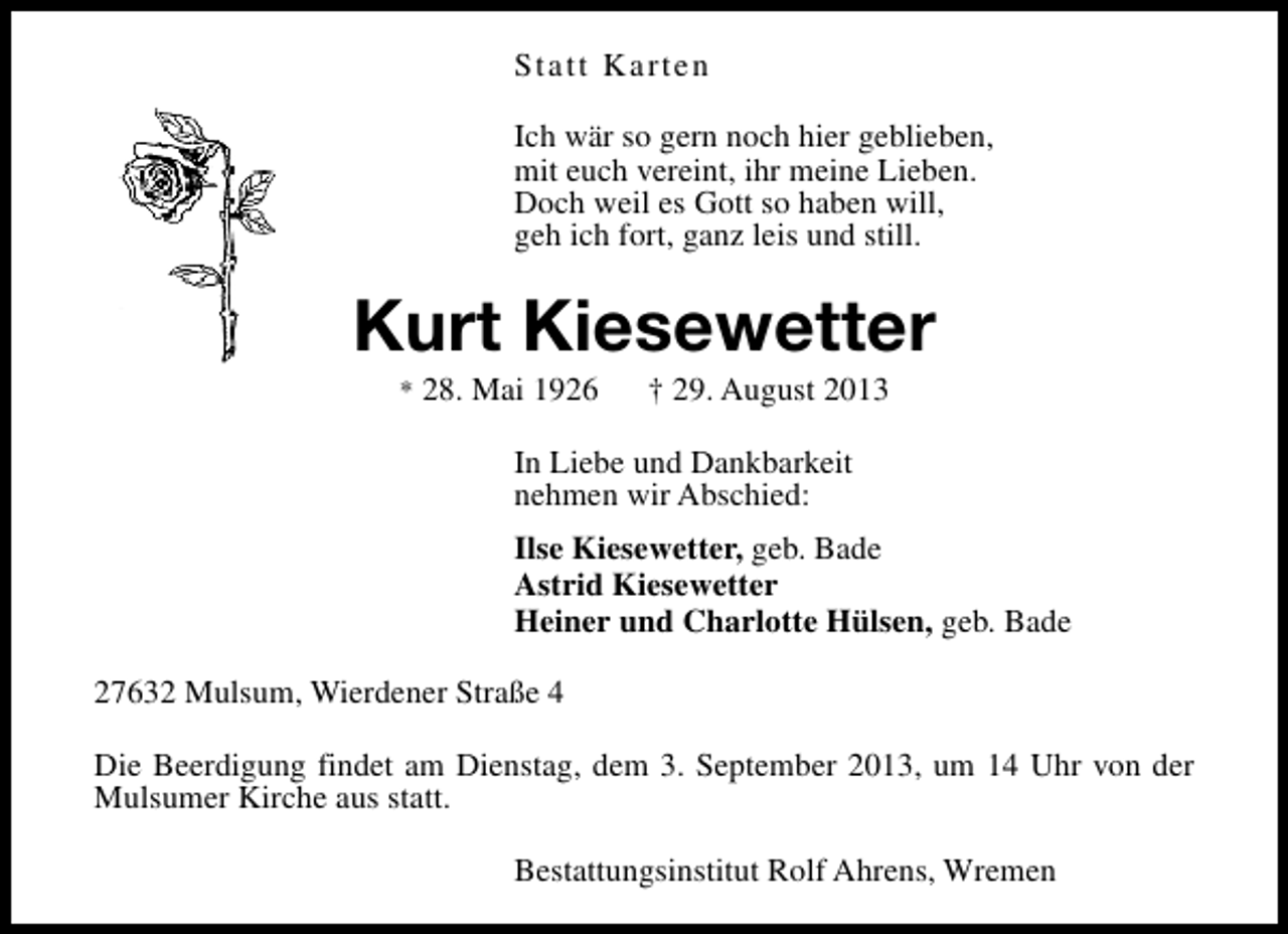 <p>Statt Karten<br />Ich wär so gern noch hier geblieben,<br />mit euch vereint, ihr meine Lieben.<br />Doch weil es Gott so haben will,<br />geh ich fort, ganz leis und still.</p><p>Kurt Kiesewetter<br />* 28. Mai 1926</p><p>† 29. August 2013</p><p>In Liebe und Dankbarkeit<br />nehmen wir Abschied:<br />Ilse Kiesewetter, geb. Bade<br />Astrid Kiesewetter<br />Heiner und Charlotte Hülsen, geb. Bade<br />27632 Mulsum, Wierdener Straße 4<br />Die Beerdigung findet am Dienstag, dem 3. September 2013, um 14 Uhr von der<br />Mulsumer Kirche aus statt.<br />Bestattungsinstitut Rolf Ahrens, Wremen</p>